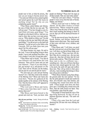 175 NUMBERS 16:11–35
people near to him {to help the priests}. But
now you are trying to become priests also.
11You and your followers have joined together
and turned against the Lord! Did Aaron do
anything wrong? No! So why are you
complaining against Aaron?”
12Then Moses called Dathan and Abiram,
the sons of Eliab. But the two men said, “We
will not come! 13You have brought us out of a
land filled with many good things.* You
brought us to the desert to kill us. And now you
want to show that you have even more power
over us. 14Why should we follow you? You did
not bring us into the new land filled with many
good things.* You did not give us the land God
promised. You did not give us the fields or the
vineyards. Will you make these men your
slaves? No! We will not come.”
15So Moses became very angry. He said to
the Lord, “I never did anything wrong to these
people. I never took anything from them—not
even a donkey! Lord, don’t accept their gifts!”
16Then Moses said to Korah, “You and all
your followers will stand before the Lord
tomorrow. There will be Aaron and you and
your followers. 17Each of you must bring a
pan, put incense* on it, and present it to the
Lord. There will be 250 pans {for the leaders}
and one pan for you and one pan for Aaron.”
18So each man got a pan and put burning
incense* on it. Then they stood at the entrance
of the Meeting Tent.* Moses and Aaron also
stood there. 19Korah also gathered all the
people together at the entrance of the Meeting
Tent. Then the Glory of the Lord* appeared to
every person there.
20The Lord said to Moses and Aaron,
21“Move away from these men! I want to
destroy them now!”
22But Moses and Aaron bowed to the
ground and cried out, “God, you know what
people are thinking.* Please don’t be angry at
all these people. Only one man really sinned.”
23Then the Lord said to Moses, 24“Tell the
people to move away from the tents of Korah,
Dathan, and Abiram.”
25Moses stood and went to Dathan and
Abiram. All the elders (leaders) of Israel
followed him. 26Moses warned the people,
“Move away from the tents of these evil men.
Don’t touch anything that belongs to them! If
you do, then you will be destroyed because of
their sins.”
27So the men moved away from the tents of
Korah, Dathan, and Abiram. Dathan and
Abiram went to their tents. They stood outside
of their tents with their wives, children, and
little babies.
28Then Moses said, “I will show you proof
that the Lord sent me to do all the things I told
you. I will show you that all those things were
not my own idea. 29These men here will die.
But if they die in a normal way—the way men
always die—then that will show that the Lord
did not really send me. 30But if the Lord causes
these men to die in a different way—
something new—then you will know that these
men have truly sinned against the Lord. {This
is the proof:} the earth will open and swallow
these men. They will go down to their grave
still alive. And everything that belongs to these
men will go down with them.”
31When Moses ﬁnished saying these things,
the ground under the men opened. 32It was
like the earth opened its mouth and swallowed
them. All of Korah’s men, their families, and
everything they owned went down into the
earth. 33Those people went down into their
grave alive. Everything they owned went with
them. Then the earth closed over them. They
were ﬁnished—gone from the camp!
34The people of Israel heard the cries of the
men being destroyed. So they all ran in
different directions and said, “The earth will
kill us, too!”
35Then a fire came from the Lord and
destroyed the 250 men who were offering the
incense.*
ﬁlled with many good things Literally, “ﬂowing with milk and
honey.”
incense Special dried tree sap. Burned to make a sweet-smelling
smoke, it was offered as a gift to God.
Meeting Tent The Holy Tent (tabernacle) where the people of
Israel went to meet with God.
Glory of the Lord One of the forms God used when he
appeared to people. This was like a bright, shining light.
God, … thinking Literally, “God, God of the spirits of
all people.”
 