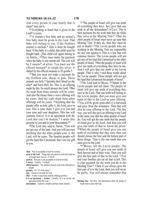 178NUMBERS 18:14–32
And every person in your family that is
clean* may eat it.
14“Everything in Israel that is given to the
Lord* is yours.
15“A woman’s first baby and an animal’s
first baby must be given to the Lord. That
baby will belong to you. If the firstborn
animal is unclean,* then it must be bought
back. If the baby is a child, that child must be
bought back. {That child will again belong to
its family.} 16They must make the payment
when the baby is one month old. The cost will
be 2 ounces* of silver. You must use the
official measure* to weigh this silver. A
shekel by the ofﬁcial measure is 20 gerahs.*
17“But you must not make a payment for
the firstborn cow, sheep, or goat. Those
animals are holy.* Sprinkle their blood on the
altar* and burn their fat. This is an offering
made by ﬁre. Its smell pleases the Lord. 18But
the meat from those animals will be yours.
And also the breast from a wave offering will
be yours. And the right thigh from other
offerings will be yours. 19Anything that the
people offer as holy gifts, I, the Lord, give to
you. This is your share. I give it to you and
your sons and your daughters. This law will
continue forever. It is an agreement with the
Lord that can’t be broken.* I make this
promise to you and to your descendants.*”
20The Lord also said to Aaron, “You will
not get any of the land. And you will not own
anything that the other people own. I, the
Lord, will be yours. The Israelite people will
get the land that I promised. But I am my gift
to you.
21“The people of Israel will give one tenth
of everything they have. So I give that one
tenth to all the descendants* of Levi. This is
their payment for the work that they do while
they serve at the Meeting Tent.* 22But the
other people of Israel must never go near that
Meeting Tent. If they do, then they must be
put to death! 23The Levite people who are
working in the Meeting Tent are responsible
for any sins against it. This is a law that will
continue forever. The Levite people will not
get any of the land that I promised to the other
people of Israel. 24But the people of Israel will
give one tenth of everything they have to me.
And I will give that one tenth to the Levite
people. That is why I said these words about
the Levite people: Those people will not get
the land that I promised the people of Israel.”
25The Lord said to Moses, 26“Speak to the
Levite people and tell them: The people of
Israel will give one tenth of everything they
own to the Lord. That one tenth will belong to
the Levite people. But you must give one
tenth of that to the Lord as your offering.
27You will be given grain after it is harvested
and juice from the winepress. Then that will
also be your offering to the Lord. 28In this
way, you will also give an offering to the Lord
in the same way that the other people of Israel
do. You will get the one tenth that the people
of Israel give to the Lord. And then you will
give one tenth of that to Aaron the priest.
29When the people of Israel give you one
tenth of everything that they own, then you
should choose the best and the holiest part of
those things. That is the one tenth that you
must give to the Lord.
30“Moses, tell the Levite people: The
people of Israel will give you one tenth of
their harvest and of their wine. Then you will
give the best part of that to the Lord. 31You
and your families can eat all that is left. This
is your payment for the work you do in the
Meeting Tent.* 32And if you always give the
best part of it to the Lord, then you will never
be guilty. You will always remember that
clean Pure or acceptable to God for worship.
given to the Lord Things that were given to God and could not
be bought back. See Lev. 27:28-29.
unclean Not pure or not acceptable to God for worship.
2 ounces Literally, “5 shekels.”
ofﬁcial measure The standard measure used in the tabernacle or
temple.
gerah(s) Or, “2/5 of an ounce.”
holy Chosen or set aside for God.
altar A table or raised area used for offering sacriﬁces.
It is an agreement … broken Literally, “It is an eternal, salt
agreement before the Lord.”
descendants A person’s children and their future families.
Meeting Tent The Holy Tent (tabernacle) where the people of
Israel went to meet with God.
 