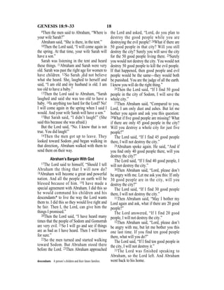 18GENESIS 18:9–33
9Then the men said to Abraham, “Where is
your wife Sarah?”
Abraham said, “She is there, in the tent.”
10Then the Lord said, “I will come again in
the spring. At that time, your wife Sarah will
have a son.”
Sarah was listening in the tent and heard
these things. 11Abraham and Sarah were very
old. Sarah was past the right age for women to
have children. 12So Sarah {did not believe
what she heard. She} laughed to herself and
said, “I am old and my husband is old. I am
too old to have a baby.”
13Then the Lord said to Abraham, “Sarah
laughed and said she was too old to have a
baby. 14Is anything too hard for the Lord? No!
I will come again in the spring when I said I
would. And your wife Sarah will have a son.”
15But Sarah said, “I didn’t laugh!” (She
said this because she was afraid.)
But the Lord said, “No. I know that is not
true. You did laugh!”
16Then the men got up to leave. They
looked toward Sodom {and began walking in
that direction}. Abraham walked with them to
send them on their way.
Abraham’s Bargain With God
17The Lord said to himself, “Should I tell
Abraham the thing that I will now do?
18Abraham will become a great and powerful
nation. And all the people on earth will be
blessed because of him. 19I have made a
special agreement with Abraham. I did this so
he would command his children and his
descendants* to live the way the Lord wants
them to. I did this so they would live right and
be fair. Then I, the Lord, can give him the
things I promised.”
20Then the Lord said, “I have heard many
times that the people of Sodom and Gomorrah
are very evil. 21So I will go and see if things
are as bad as I have heard. Then I will know
for sure.”
22So the men turned and started walking
toward Sodom. But Abraham stood there
before the Lord. 23Then Abraham approached
the Lord and asked, “Lord, do you plan to
destroy the good people while you are
destroying the evil people? 24What if there are
50 good people in that city? Will you still
destroy the city? Surely you will save the city
for the 50 good people living there. 25Surely
you would not destroy the city. You would not
destroy 50 good people to kill the evil people.
If that happened, then good people and evil
people would be the same—they would both
be punished. You are the judge of all the earth.
I know you will do the right thing.”
26Then the Lord said, “If I find 50 good
people in the city of Sodom, I will save the
whole city.”
27Then Abraham said, “Compared to you,
Lord, I am only dust and ashes. But let me
bother you again and ask you this question:
28What if ﬁve good people are missing? What
if there are only 45 good people in the city?
Will you destroy a whole city for just five
people?”
The Lord said, “If I find 45 good people
there, I will not destroy the city.”
29Abraham spoke again. He said, “And if
you ﬁnd only 40 good people there, will you
destroy the city?”
The Lord said, “If I ﬁnd 40 good people, I
will not destroy the city.”
30Then Abraham said, “Lord, please don’t
be angry with me. Let me ask you this: If only
30 good people are in the city, will you
destroy the city?”
The Lord said, “If I find 30 good people
there, I will not destroy the city.”
31Then Abraham said, “May I bother my
Lord again and ask, what if there are 20 good
people?”
The Lord answered, “If I find 20 good
people, I will not destroy the city.”
32Then Abraham said, “Lord, please don’t
be angry with me, but let me bother you this
one last time. If you find ten good people
there, what will you do?”
The Lord said, “If I ﬁnd ten good people in
the city, I will not destroy it.”
33The Lord was finished speaking to
Abraham, so the Lord left. And Abraham
went back to his home.descendants A person’s children and their future families.
 