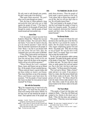 181 NUMBERS 20:20–21:13
We only want to walk through your country.
We don’t want to take it for ourselves.”
20But again Edom answered, “We won’t
allow you to come through our country.”
Then {the king of} Edom gathered a large
and powerful army and went out to fight
against the people of Israel. 21{The king of}
Edom refused to let the people of Israel travel
through his country. And the people of Israel
turned around and went another way.
Aaron Dies
22All the people of Israel traveled from
Kadesh to Mount Hor. 23Mount Hor was near
the border of Edom. The Lord said to Moses
and Aaron, 24“{It is time for Aaron to die and}
go to be with his ancestors.* Aaron will not
enter the land that I promised to the people of
Israel. Moses, I say this to you because both
you and Aaron did not fully obey the
command I gave you at the waters of Meribah.
25“Now, bring Aaron and his son Eleazar up
to Mount Hor. 26Take Aaron’s special clothes
from him and put those clothes on his son
Eleazar. Aaron will die there on the mountain.
And he will go to be with his ancestors.*”
27Moses obeyed the Lord’s command.
Moses, Aaron, and Eleazar went up on Mount
Hor. All the people of Israel watched them go.
28Moses removed Aaron’s special clothes and
put those clothes on Aaron’s son Eleazar.
Then Aaron died there on top of the mountain.
Moses and Eleazar came back down the
mountain. 29All the people of Israel learned
that Aaron was dead. So every person in Israel
mourned* for 30 days.
War with the Canaanites
21The Canaanite king of Arad lived in the
Negev.* He heard that the people of
Israel were coming on the road to Atharim. So
the king went out and attacked the people of
Israel. Arad captured some of the people and
made them prisoners. 2Then the people of
Israel made a special promise to the Lord:
“Lord, please help us defeat these people. If
you do this, then we will give their cities to
you. We will totally destroy them.”
3The Lord listened to the people of Israel.
And the Lord helped the people of Israel to
defeat the Canaanite people. The people of
Israel completely destroyed the Canaanite
people and their cities. So that place was
named Hormah.*
The Bronze Snake
4The people of Israel left Mount Hor and
traveled on the road that goes to the Red Sea.
They did this to go around the country of
Edom. But the people became impatient.
5They began complaining against God and
Moses. The people said, “Why did you bring
us out of Egypt? We will die here in the
desert! There is no bread! There is no water!
And we hate this terrible food!”
6So the Lord sent poisonous snakes among
the people. The snakes bit the people, and many
of the people of Israel died. 7The people came
to Moses and said, “We know that we sinned
when we spoke against the Lord and against
you. Pray to the Lord. Ask him to take away
these snakes.” So Moses prayed for the people.
8The Lord said to Moses, “Make a bronze*
snake and put it on a pole. If any person is
bitten by a snake, then that person should look
at the bronze snake on the pole. Then that
person will not die.” 9So Moses obeyed the
Lord. He made a bronze snake and put it on a
pole. Then when a snake bit any person, that
person looked at the bronze snake on the pole
and lived.
The Trip to Moab
10The people of Israel left that place and
camped at Oboth. 11Then they left Oboth and
camped at Iye Abarim in the desert east of
Moab. 12They left that place and camped in
Zered Valley. 13Then they moved and camped
ancestors Literally, “fathers,” meaning a person’s parents,
grandparents, and all the people they are descended from.
mourn To show sadness for a person who died. In ancient Israel
people often cried very loudly, wore special clothes, and put
ashes on their head to show their sadness.
Negev The desert area south of Judah.
Hormah This name means “completely destroyed,” or “a gift
given totally to God.” See Lev. 27:28-29.
bronze A metal. The Hebrew word can mean “copper,”
“bronze,” or “brass.”
 