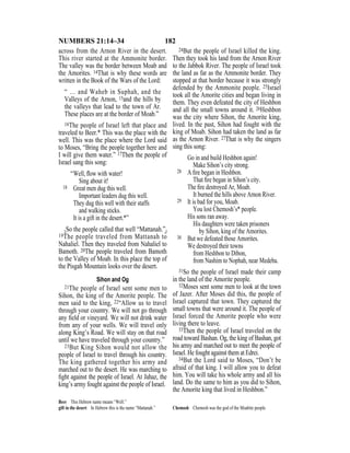 182NUMBERS 21:14–34
across from the Arnon River in the desert.
This river started at the Ammonite border.
The valley was the border between Moab and
the Amorites. 14That is why these words are
written in the Book of the Wars of the Lord:
“ … and Waheb in Suphah, and the
Valleys of the Arnon, 15and the hills by
the valleys that lead to the town of Ar.
These places are at the border of Moab.”
16The people of Israel left that place and
traveled to Beer.* This was the place with the
well. This was the place where the Lord said
to Moses, “Bring the people together here and
I will give them water.” 17Then the people of
Israel sang this song:
“Well, ﬂow with water!
Sing about it!
18 Great men dug this well.
Important leaders dug this well.
They dug this well with their staffs
and walking sticks.
It is a gift in the desert.*”
{So the people called that well “Mattanah.”}
19The people traveled from Mattanah to
Nahaliel. Then they traveled from Nahaliel to
Bamoth. 20The people traveled from Bamoth
to the Valley of Moab. In this place the top of
the Pisgah Mountain looks over the desert.
Sihon and Og
21The people of Israel sent some men to
Sihon, the king of the Amorite people. The
men said to the king, 22“Allow us to travel
through your country. We will not go through
any ﬁeld or vineyard. We will not drink water
from any of your wells. We will travel only
along King’s Road. We will stay on that road
until we have traveled through your country.”
23But King Sihon would not allow the
people of Israel to travel through his country.
The king gathered together his army and
marched out to the desert. He was marching to
ﬁght against the people of Israel. At Jahaz, the
king’s army fought against the people of Israel.
24But the people of Israel killed the king.
Then they took his land from the Arnon River
to the Jabbok River. The people of Israel took
the land as far as the Ammonite border. They
stopped at that border because it was strongly
defended by the Ammonite people. 25Israel
took all the Amorite cities and began living in
them. They even defeated the city of Heshbon
and all the small towns around it. 26Heshbon
was the city where Sihon, the Amorite king,
lived. In the past, Sihon had fought with the
king of Moab. Sihon had taken the land as far
as the Arnon River. 27That is why the singers
sing this song:
Go in and build Heshbon again!
Make Sihon’s city strong.
28 A ﬁre began in Heshbon.
That ﬁre began in Sihon’s city.
The ﬁre destroyed Ar, Moab.
It burned the hills above Arnon River.
29 It is bad for you, Moab.
You lost Chemosh’s* people.
His sons ran away.
His daughters were taken prisoners
by Sihon, king of the Amorites.
30 But we defeated those Amorites.
We destroyed their towns
from Heshbon to Dibon,
from Nashim to Nophah, near Medeba.
31So the people of Israel made their camp
in the land of the Amorite people.
32Moses sent some men to look at the town
of Jazer. After Moses did this, the people of
Israel captured that town. They captured the
small towns that were around it. The people of
Israel forced the Amorite people who were
living there to leave.
33Then the people of Israel traveled on the
road toward Bashan. Og, the king of Bashan, got
his army and marched out to meet the people of
Israel. He fought against them at Edrei.
34But the Lord said to Moses, “Don’t be
afraid of that king. I will allow you to defeat
him. You will take his whole army and all his
land. Do the same to him as you did to Sihon,
the Amorite king that lived in Heshbon.”
Beer This Hebrew name means “Well.”
gift in the desert In Hebrew this is the name “Mattanah.” Chemosh Chemosh was the god of the Moabite people.
 
