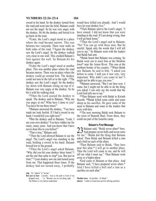 184NUMBERS 22:24–23:4
sword in his hand. So the donkey turned from
the road and went into the ﬁeld. Balaam could
not see the angel. So he was very angry with
the donkey. He hit the donkey and forced it to
go back on the road.
24Later, the Lord’s angel stood at a place
where the road became narrow. This was
between two vineyards. There were walls on
both sides of the road. 25Again the donkey
saw the Lord’s angel. So the donkey walked
very close to one wall. This crushed Balaam’s
foot against the wall. So Balaam hit his
donkey again.
26Later the Lord’s angel stood at another
place. This was another place where the road
became narrow. There was no place where the
donkey could go around him. The donkey
could not turn to the left or to the right. 27The
donkey saw the Lord’s angel. So the donkey
lay down with Balaam sitting on top of it.
Balaam was very angry at the donkey. So he
hit it with his walking stick.
28Then the Lord caused the donkey to
speak. The donkey said to Balaam, “Why are
you angry at me? What have I done to you?
You have hit me three times!”
29Balaam answered the donkey, “You have
made me look foolish. If I had a sword in my
hand, I would kill you right now!”
30But the donkey said to Balaam, “Look, I
am your own donkey! You have ridden me for
many, many years. And you know that I have
never done this to you before!”
“That is true,” Balaam said.
31Then the Lord allowed Balaam to see the
angel. The Lord’s angel was standing in the
road, holding a sword in his hand. Balaam
bowed low to the ground.
32Then the Lord’s angel asked Balaam,
“Why did you hit your donkey three times? I
am the one that came to stop* you. But just in
time,* 33your donkey saw me and turned away
from me. That happened three times. If the
donkey had not turned away, I probably
would have killed you already. And I would
have let your donkey live.”
34Then Balaam said to the Lord’s angel, “I
have sinned. I did not know that you were
standing in the road. If I am doing wrong, then
I will go back home.”
35Then the Lord’s angel said to Balaam,
“No! You can go with these men. But be
careful. Speak only the words that I will tell
you to say.” So Balaam went with the leaders
that Balak had sent.
36Balak heard that Balaam was coming. So
Balak went out to meet him at the Moabite
town* near the Arnon River. This was at the
northern border of his country. 37When Balak
saw Balaam, he said to him, “I asked you
before to come. I told you it was very, very
important. Why didn’t you come to me? I
might not be able to pay you now.”
38Balaam answered, “But I am here now. I
came, but I might not be able to do the thing
you asked. I can only say the words that the
Lord God tells me to say.”
39Then Balaam went with Balak to Kiriath
Huzoth. 40Balak killed some cattle and some
sheep as his sacrifice. He gave some of the
meat to Balaam and some to the leaders that
were with him.
41The next morning Balak took Balaam to
the town of Bamoth Baal. From there, they
could see part of the Israelite camp.
Balaam’s First Message
23Balaam said, “Build seven altars* here.
And prepare seven bulls and seven rams
for me.” 2Balak did the thing that Balaam
asked. Then Balak and Balaam killed a ram
and a bull on each of the altars.
3Then Balaam said to Balak, “Stay here
near this altar.* I will go to another place.
Then the Lord will come to me, and he will
tell me what I must say.” Then Balaam went
away to a higher place.
4God came to Balaam at that place. And
Balaam said, “I have prepared seven altars.*
And I have killed a bull and a ram as a
sacriﬁce on each altar.”
stop Or, “oppose” or “accuse.”
But just in time Literally, “Just as the path in front of me
dropped away, …” or, “Because you are not doing right, …”
The Hebrew is very hard to understand.
Moabite town Or possibly, “Ar Moab.”
altar(s) A table or raised area used for offering sacriﬁces.
 