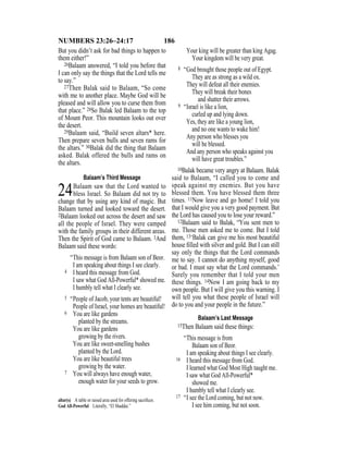 186NUMBERS 23:26–24:17
But you didn’t ask for bad things to happen to
them either!”
26Balaam answered, “I told you before that
I can only say the things that the Lord tells me
to say.”
27Then Balak said to Balaam, “So come
with me to another place. Maybe God will be
pleased and will allow you to curse them from
that place.” 28So Balak led Balaam to the top
of Mount Peor. This mountain looks out over
the desert.
29Balaam said, “Build seven altars* here.
Then prepare seven bulls and seven rams for
the altars.” 30Balak did the thing that Balaam
asked. Balak offered the bulls and rams on
the altars.
Balaam’s Third Message
24Balaam saw that the Lord wanted to
bless Israel. So Balaam did not try to
change that by using any kind of magic. But
Balaam turned and looked toward the desert.
2Balaam looked out across the desert and saw
all the people of Israel. They were camped
with the family groups in their different areas.
Then the Spirit of God came to Balaam. 3And
Balaam said these words:
“This message is from Balaam son of Beor.
I am speaking about things I see clearly.
4 I heard this message from God.
I saw what God All-Powerful* showed me.
I humbly tell what I clearly see.
5 “People of Jacob, your tents are beautiful!
People of Israel, your homes are beautiful!
6 You are like gardens
planted by the streams.
You are like gardens
growing by the rivers.
You are like sweet-smelling bushes
planted by the Lord.
You are like beautiful trees
growing by the water.
7 You will always have enough water,
enough water for your seeds to grow.
Your king will be greater than king Agag.
Your kingdom will be very great.
8 “God brought those people out of Egypt.
They are as strong as a wild ox.
They will defeat all their enemies.
They will break their bones
and shatter their arrows.
9 “Israel is like a lion,
curled up and lying down.
Yes, they are like a young lion,
and no one wants to wake him!
Any person who blesses you
will be blessed.
And any person who speaks against you
will have great troubles.”
10Balak became very angry at Balaam. Balak
said to Balaam, “I called you to come and
speak against my enemies. But you have
blessed them. You have blessed them three
times. 11Now leave and go home! I told you
that I would give you a very good payment. But
the Lord has caused you to lose your reward.”
12Balaam said to Balak, “You sent men to
me. Those men asked me to come. But I told
them, 13‘Balak can give me his most beautiful
house ﬁlled with silver and gold. But I can still
say only the things that the Lord commands
me to say. I cannot do anything myself, good
or bad. I must say what the Lord commands.’
Surely you remember that I told your men
these things. 14Now I am going back to my
own people. But I will give you this warning. I
will tell you what these people of Israel will
do to you and your people in the future.”
Balaam’s Last Message
15Then Balaam said these things:
“This message is from
Balaam son of Beor.
I am speaking about things I see clearly.
16 I heard this message from God.
I learned what God Most High taught me.
I saw what God All-Powerful*
showed me.
I humbly tell what I clearly see.
17 “I see the Lord coming, but not now.
I see him coming, but not soon.
altar(s) A table or raised area used for offering sacriﬁces.
God All-Powerful Literally, “El Shaddai.”
 