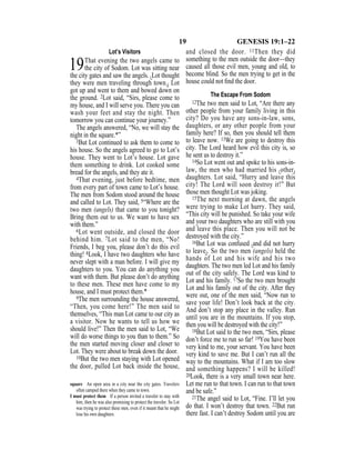 19 GENESIS 19:1–22
Lot’s Visitors
19That evening the two angels came to
the city of Sodom. Lot was sitting near
the city gates and saw the angels. {Lot thought
they were men traveling through town.} Lot
got up and went to them and bowed down on
the ground. 2Lot said, “Sirs, please come to
my house, and I will serve you. There you can
wash your feet and stay the night. Then
tomorrow you can continue your journey.”
The angels answered, “No, we will stay the
night in the square.*”
3But Lot continued to ask them to come to
his house. So the angels agreed to go to Lot’s
house. They went to Lot’s house. Lot gave
them something to drink. Lot cooked some
bread for the angels, and they ate it.
4That evening, just before bedtime, men
from every part of town came to Lot’s house.
The men from Sodom stood around the house
and called to Lot. They said, 5“Where are the
two men (angels) that came to you tonight?
Bring them out to us. We want to have sex
with them.”
6Lot went outside, and closed the door
behind him. 7Lot said to the men, “No!
Friends, I beg you, please don’t do this evil
thing! 8Look, I have two daughters who have
never slept with a man before. I will give my
daughters to you. You can do anything you
want with them. But please don’t do anything
to these men. These men have come to my
house, and I must protect them.*
9The men surrounding the house answered,
“Then, you come here!” The men said to
themselves, “This man Lot came to our city as
a visitor. Now he wants to tell us how we
should live!” Then the men said to Lot, “We
will do worse things to you than to them.” So
the men started moving closer and closer to
Lot. They were about to break down the door.
10But the two men staying with Lot opened
the door, pulled Lot back inside the house,
and closed the door. 11Then they did
something to the men outside the door—they
caused all those evil men, young and old, to
become blind. So the men trying to get in the
house could not ﬁnd the door.
The Escape From Sodom
12The two men said to Lot, “Are there any
other people from your family living in this
city? Do you have any sons-in-law, sons,
daughters, or any other people from your
family here? If so, then you should tell them
to leave now. 13We are going to destroy this
city. The Lord heard how evil this city is, so
he sent us to destroy it.”
14So Lot went out and spoke to his sons-in-
law, the men who had married his {other}
daughters. Lot said, “Hurry and leave this
city! The Lord will soon destroy it!” But
those men thought Lot was joking.
15The next morning at dawn, the angels
were trying to make Lot hurry. They said,
“This city will be punished. So take your wife
and your two daughters who are still with you
and leave this place. Then you will not be
destroyed with the city.”
16But Lot was confused {and did not hurry
to leave}. So the two men (angels) held the
hands of Lot and his wife and his two
daughters. The two men led Lot and his family
out of the city safely. The Lord was kind to
Lot and his family. 17So the two men brought
Lot and his family out of the city. After they
were out, one of the men said, “Now run to
save your life! Don’t look back at the city.
And don’t stop any place in the valley. Run
until you are in the mountains. If you stop,
then you will be destroyed with the city!”
18But Lot said to the two men, “Sirs, please
don’t force me to run so far! 19You have been
very kind to me, your servant. You have been
very kind to save me. But I can’t run all the
way to the mountains. What if I am too slow
and something happens? I will be killed!
20Look, there is a very small town near here.
Let me run to that town. I can run to that town
and be safe.”
21The angel said to Lot, “Fine. I’ll let you
do that. I won’t destroy that town. 22But run
there fast. I can’t destroy Sodom until you are
square An open area in a city near the city gates. Travelers
often camped there when they came to town.
I must protect them If a person invited a traveler to stay with
him, then he was also promising to protect the traveler. So Lot
was trying to protect these men, even if it meant that he might
lose his own daughters.
 