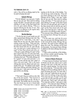 192NUMBERS 28:9–31
with it. This will be an offering made by fire.
Its smell will please the Lord.”
Sabbath Offerings
9“On the Sabbath,* you must give 2 lambs
that are one year old. There must be nothing
wrong with them. You must also give a grain
offering of 16 cups* of ﬁne ﬂour mixed with
olive oil, and a drink offering. 10This is a
special offering for the day of rest. This
offering is in addition to the regular daily
offering and drink offering.”
Monthly Meetings
11“On the ﬁrst day of each month you will
offer a special burnt offering to the Lord. This
offering will be 2 male bulls, 1 ram, and 7
lambs that are one year old. There must be
nothing wrong with them. 12With each bull,
you must give a grain offering of 24 cups* of
ﬁne ﬂour mixed with olive oil. And with the
ram, you must give a grain offering of 16
cups* of fine flour mixed with olive oil.
13Also give a grain offering of 8 cups* of ﬁne
flour mixed with olive oil with each lamb.
This will be an offering made by ﬁre. Its smell
will please the Lord. 14The drink offering will
be 2 quarts* of wine with each bull, 1 1/4
quarts* of wine with the ram, and 1 quart* of
wine with each lamb. That is the burnt
offering that must be offered each and every
month of the year. 15In addition to the regular
daily burnt offering and drink offering, you
must also give 1 male goat to the Lord. That
goat will be a sin offering.
Passover
16“The Lord’s Passover will be on the 14th
day of the first month. 17The Festival of
Unleavened Bread begins on the 15th day of
that month. This holiday lasts for seven days.
The only bread you can eat is bread made
without yeast. 18You must have a special
meeting on the ﬁrst day of this holiday. You
will not do any work on that day. 19You will
give burnt offerings to the Lord. The burnt
offerings will be 2 bulls, 1 ram, and 7 lambs
that are one year old. There must be nothing
wrong with them. 20–21You must also give a
grain offering of 24 cups* of ﬁne ﬂour mixed
with olive oil with each bull, and 16 cups* of
ﬁne ﬂour mixed with oil with the ram, and 8
cups* of fine flour mixed with oil for each
lamb. 22You must also give 1 male goat. That
goat will be a sin offering to make you pure.*
23You must give those offerings in addition to
the morning burnt offerings that you give
every day.
24“In the same way, each day for seven
days, you must give the offerings made by ﬁre
to the Lord and the drink offerings that go
with them. The smell of these offerings will
please the Lord. The offerings will be food
{for the people}. You must give these offerings
in addition to the burnt offerings that you give
every day.
25“Then, on the seventh day {of this holiday},
you will have another special meeting. You
will not do any work on that day.
Festival of Weeks (Pentecost)
26“At the Festival of Firstfruits* (the Festival
of Weeks) use the new crops to give a grain
offering to the Lord. At that time, you must
also call a special meeting. You must not do
any work on that day. 27You must offer a burnt
offering. It will be an offering made by ﬁre. Its
smell will please the Lord. You must offer 2
bulls, 1 ram, and 7 lambs that are one year old.
There must be nothing wrong with them.
28You must also give 24 cups* of fine flour
mixed with oil with each bull and 16 cups*
with each ram, 29and 8 cups* with each lamb.
30You must also sacriﬁce 1 male goat to make
you pure.* 31You must give those offerings in
addition to the daily burnt offerings and the
grain offering you give with them. Be sure
Sabbath Saturday, a day of rest and worship for the Jews.
16 cups Literally, “2/10 of an ephah.”
24 cups Literally, “3/10 of an ephah.”
8 cups Literally, “1/10 of an ephah.”
2 quarts Literally, “1/2 hin.”
1 1/4 quarts Literally, “1/3 hin.”
1 quart Literally, “1/4 hin.”
make … pure Or, “make atonement.” The Hebrew word means
“to cover,” “to hide,” or “to erase sins.”
Firstfruits Grain, such as wheat, and other crops that began to
ripen around May and June. The first crops harvested were
given to God.
 