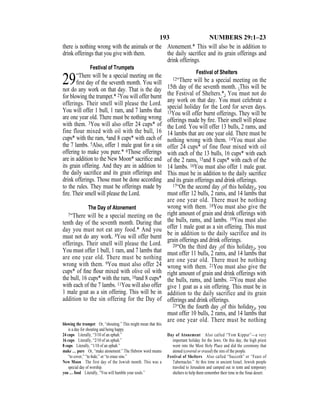 193 NUMBERS 29:1–23
there is nothing wrong with the animals or the
drink offerings that you give with them.
Festival of Trumpets
29“There will be a special meeting on the
ﬁrst day of the seventh month. You will
not do any work on that day. That is the day
for blowing the trumpet.* 2You will offer burnt
offerings. Their smell will please the Lord.
You will offer 1 bull, 1 ram, and 7 lambs that
are one year old. There must be nothing wrong
with them. 3You will also offer 24 cups* of
fine flour mixed with oil with the bull, 16
cups* with the ram, 4and 8 cups* with each of
the 7 lambs. 5Also, offer 1 male goat for a sin
offering to make you pure.* 6Those offerings
are in addition to the New Moon* sacriﬁce and
its grain offering. And they are in addition to
the daily sacriﬁce and its grain offerings and
drink offerings. Those must be done according
to the rules. They must be offerings made by
ﬁre. Their smell will please the Lord.
The Day of Atonement
7“There will be a special meeting on the
tenth day of the seventh month. During that
day you must not eat any food.* And you
must not do any work. 8You will offer burnt
offerings. Their smell will please the Lord.
You must offer 1 bull, 1 ram, and 7 lambs that
are one year old. There must be nothing
wrong with them. 9You must also offer 24
cups* of ﬁne ﬂour mixed with olive oil with
the bull, 16 cups* with the ram, 10and 8 cups*
with each of the 7 lambs. 11You will also offer
1 male goat as a sin offering. This will be in
addition to the sin offering for the Day of
Atonement.* This will also be in addition to
the daily sacriﬁce and its grain offerings and
drink offerings.
Festival of Shelters
12“There will be a special meeting on the
15th day of the seventh month. {This will be
the Festival of Shelters.*} You must not do
any work on that day. You must celebrate a
special holiday for the Lord for seven days.
13You will offer burnt offerings. They will be
offerings made by ﬁre. Their smell will please
the Lord. You will offer 13 bulls, 2 rams, and
14 lambs that are one year old. There must be
nothing wrong with them. 14You must also
offer 24 cups* of fine flour mixed with oil
with each of the 13 bulls, 16 cups* with each
of the 2 rams, 15and 8 cups* with each of the
14 lambs. 16You must also offer 1 male goat.
This must be in addition to the daily sacriﬁce
and its grain offerings and drink offerings.
17“On the second day {of this holiday}, you
must offer 12 bulls, 2 rams, and 14 lambs that
are one year old. There must be nothing
wrong with them. 18You must also give the
right amount of grain and drink offerings with
the bulls, rams, and lambs. 19You must also
offer 1 male goat as a sin offering. This must
be in addition to the daily sacrifice and its
grain offerings and drink offerings.
20“On the third day {of this holiday}, you
must offer 11 bulls, 2 rams, and 14 lambs that
are one year old. There must be nothing
wrong with them. 21You must also give the
right amount of grain and drink offerings with
the bulls, rams, and lambs. 22You must also
give 1 goat as a sin offering. This must be in
addition to the daily sacrifice and its grain
offerings and drink offerings.
23“On the fourth day {of this holiday}, you
must offer 10 bulls, 2 rams, and 14 lambs that
are one year old. There must be nothing
blowing the trumpet Or, “shouting.” This might mean that this
is a day for shouting and being happy.
24 cups Literally, “3/10 of an ephah.”
16 cups Literally, “2/10 of an ephah.”
8 cups Literally, “1/10 of an ephah.”
make … pure Or, “make atonement.” The Hebrew word means
“to cover,” “to hide,” or “to erase sins.”
New Moon The first day of the Jewish month. This was a
special day of worship.
you … food Literally, “You will humble your souls.”
Day of Atonement Also called “Yom Kippur”—a very
important holiday for the Jews. On this day, the high priest
went into the Most Holy Place and did the ceremony that
atoned (covered or erased) the sins of the people.
Festival of Shelters Also called “Succoth” or “Feast of
Tabernacles.” At this time in ancient Israel, Jewish people
traveled to Jerusalem and camped out in tents and temporary
shelters to help them remember their time in the Sinai desert.
 