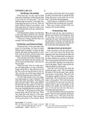 2GENESIS 1:20–2:11
The Fifth Day—Fish and Birds
20Then God said, “Let the water be filled
with many living things. And let there be birds
to fly in the air over the earth.” 21So God
made the large sea animals.* God made every
living thing that moves in the sea. There are
many different kinds of sea animals—and
God made them all! God also made every
kind of bird that ﬂies in the sky. And God saw
this was good.
22God blessed these animals. God told them
to have many babies and ﬁll the seas. And God
told the birds on land to make many more birds.
23There was evening, and then there was
morning. This was the ﬁfth day.
The Sixth Day—Land Animals and People
24Then God said, “Let the earth make many
kinds of living things. Let there be many
different kinds of animals. Let there be large
animals and small crawling animals of every
kind. And let all these animals make more
animals.” And all these things happened.
25So God made every kind of animal. God
made the wild animals, the tame animals, and
all the small crawling things. And God saw
this was good.
26Then God said, “Now let’s make man.*
We will make people as a copy of ourselves.
People will be like us. They will rule over all
the fish in the sea and the birds in the air.
They will rule over all the large animals and
all the little things that crawl on the earth.”
27So God made people in his own image.
God made people as a copy of himself.* God
made them male and female. 28God blessed
them and said to them, “Have many children.
Fill the earth and take control of it. Rule over
the ﬁsh in the sea and the birds in the air. Rule
over every living thing that moves on the earth.”
29God said, “I am giving you all the grain
bearing plants and all the fruit trees. Those
trees make fruit with seeds in it. This grain
and fruit will be your food. 30And I am giving
all the green plants to the animals. Those
green plants will be their food. Every animal
on earth, every bird in the air, and all the little
things that crawl on the earth will eat that
food.” And all these things happened.
31God looked at everything he had made.
And God saw that everything was very good.
There was evening, and then there was
morning. This was the sixth day.
The Seventh Day—Rest
2So the earth, the sky, and everything in
them were ﬁnished. 2God ﬁnished the work
he was doing. So on the seventh day God
rested from his work. 3God blessed the seventh
day and made it a holy day. God made that day
special because on that day he rested from all
the work he did while making the world.
THE BEGINNING OF HUMANITY
4This is the history of the sky and the earth.
This is the story about the things that
happened at the time God made the earth and
the sky. 5This was before there were plants on
the earth. Nothing was growing in the ﬁelds.
This was because the Lord had not yet made it
rain on the earth. And there was no person to
care for the plants. 6Water* came up from the
earth and spread over the ground.
7Then the Lord God took dust from the
ground and made a man.* The Lord breathed
the breath of life into the man’s nose, and the
man became a living thing. 8Then the Lord
God planted a garden in the East,* in a place
named Eden. The Lord God put the man he
made in that garden. 9The Lord God made
every beautiful tree and every tree that was
good for food to grow in the garden. In the
middle of the garden, the Lord God put the
tree of life and also the tree that gives
knowledge about good and evil.
10A river ﬂowed from Eden and watered the
garden. That river then separated and became
four smaller rivers. 11The name of the first
river was Pishon. This river ﬂowed around the
large sea animals Or, “sea monsters.”
man The Hebrew word means “man,” “people,” or the name
“Adam.” It is like the word meaning “earth,” or “red clay.”
God made people … himself Compare Gen. 5:1,3.
Water Or, “A mist.”
East This usually means the area between the Tigris and
Euphrates rivers as far east as the Persian Gulf.
 