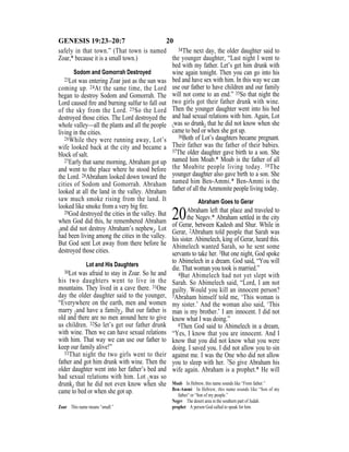 20GENESIS 19:23–20:7
safely in that town.” (That town is named
Zoar,* because it is a small town.)
Sodom and Gomorrah Destroyed
23Lot was entering Zoar just as the sun was
coming up. 24At the same time, the Lord
began to destroy Sodom and Gomorrah. The
Lord caused ﬁre and burning sulfur to fall out
of the sky from the Lord. 25So the Lord
destroyed those cities. The Lord destroyed the
whole valley—all the plants and all the people
living in the cities.
26While they were running away, Lot’s
wife looked back at the city and became a
block of salt.
27Early that same morning, Abraham got up
and went to the place where he stood before
the Lord. 28Abraham looked down toward the
cities of Sodom and Gomorrah. Abraham
looked at all the land in the valley. Abraham
saw much smoke rising from the land. It
looked like smoke from a very big ﬁre.
29God destroyed the cities in the valley. But
when God did this, he remembered Abraham
{and did not destroy Abraham’s nephew}. Lot
had been living among the cities in the valley.
But God sent Lot away from there before he
destroyed those cities.
Lot and His Daughters
30Lot was afraid to stay in Zoar. So he and
his two daughters went to live in the
mountains. They lived in a cave there. 31One
day the older daughter said to the younger,
“Everywhere on the earth, men and women
marry {and have a family}. But our father is
old and there are no men around here to give
us children. 32So let’s get our father drunk
with wine. Then we can have sexual relations
with him. That way we can use our father to
keep our family alive!”
33That night the two girls went to their
father and got him drunk with wine. Then the
older daughter went into her father’s bed and
had sexual relations with him. Lot {was so
drunk} that he did not even know when she
came to bed or when she got up.
34The next day, the older daughter said to
the younger daughter, “Last night I went to
bed with my father. Let’s get him drunk with
wine again tonight. Then you can go into his
bed and have sex with him. In this way we can
use our father to have children and our family
will not come to an end.” 35So that night the
two girls got their father drunk with wine.
Then the younger daughter went into his bed
and had sexual relations with him. Again, Lot
{was so drunk} that he did not know when she
came to bed or when she got up.
36Both of Lot’s daughters became pregnant.
Their father was the father of their babies.
37The older daughter gave birth to a son. She
named him Moab.* Moab is the father of all
the Moabite people living today. 38The
younger daughter also gave birth to a son. She
named him Ben-Ammi.* Ben-Ammi is the
father of all the Ammonite people living today.
Abraham Goes to Gerar
20Abraham left that place and traveled to
the Negev.* Abraham settled in the city
of Gerar, between Kadesh and Shur. While in
Gerar, 2Abraham told people that Sarah was
his sister. Abimelech, king of Gerar, heard this.
Abimelech wanted Sarah, so he sent some
servants to take her. 3But one night, God spoke
to Abimelech in a dream. God said, “You will
die. That woman you took is married.”
4But Abimelech had not yet slept with
Sarah. So Abimelech said, “Lord, I am not
guilty. Would you kill an innocent person?
5Abraham himself told me, ‘This woman is
my sister.’ And the woman also said, ‘This
man is my brother.’ I am innocent. I did not
know what I was doing.”
6Then God said to Abimelech in a dream,
“Yes, I know that you are innocent. And I
know that you did not know what you were
doing. I saved you. I did not allow you to sin
against me. I was the One who did not allow
you to sleep with her. 7So give Abraham his
wife again. Abraham is a prophet.* He will
Zoar This name means “small.”
Moab In Hebrew, this name sounds like “From father.”
Ben-Ammi In Hebrew, this name sounds like “Son of my
father” or “Son of my people.”
Negev The desert area in the southern part of Judah.
prophet A person God called to speak for him.
 