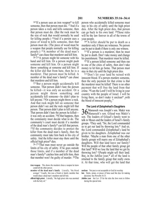 201 NUMBERS 35:16–36:4
16“If a person uses an iron weapon* to kill
someone, then that person must die. 17And if a
person takes a rock and kills someone, then
that person must die. (But the rock must be
the size of rock that would normally be used
for killing people.) 18And if a person uses a
piece of wood to kills someone, then that
person must die. (The piece of wood must be
a weapon that people normally use for killing
people.) 19A member of the dead man’s
family* can chase that murderer and kill him.
20–21“A person might hit someone with his
hand and kill him. Or a person might push
someone and kill him. Or a person might
throw something at someone and kill him. If
the killer did that from hate, then he is a
murderer. That person must be killed. A
member of the dead man’s family* can chase
that murderer and kill him.
22“But a person might accidentally kill
someone. That person didn’t hate the person
he killed—it was only an accident. Or a
person might throw something and
accidentally kill someone—he didn’t plan to
kill anyone. 23Or a person might throw a rock.
And that rock might fall on someone that
person didn’t see and the rock might kill that
person. That person didn’t plan to kill anyone.
That person didn’t hate the person he killed—
it was only an accident. 24If that happens, then
the community must decide what to do. The
community’s court must decide if a member
of the dead man’s family* can kill that person.
25If the community decides to protect the
killer from the dead man’s family, then the
community must take him back to his city of
safety. And the killer must stay there until the
ofﬁcial high priest* dies.
26–27“That man must never go outside the
limits of his city of safety. If he goes outside
those limits, and if a member of the dead
man’s family* catches him and kills him, then
that member won’t be guilty of murder. 28The
person who accidentally killed someone must
stay in his city of safety until the high priest
dies. After the high priest dies, that person
can go back to his own land. 29Those rules
will be the law forever in all of the towns of
your people.
30“A killer should be put to death as a
murderer only if there are witnesses. No person
can be put to death if there is only one witness.
31“If a person is a murderer, then he must
be put to death. Don’t take money and change
his punishment. That murderer must be killed.
32“If a person killed someone and then ran
to one of the cities of safety, then don’t take
money to let him go home. That person must
stay in that city until the high priest dies.
33“Don’t let your land be ruined with
innocent blood. If a person murders someone,
then the only payment for that crime is that
the murderer must be killed! There is no other
payment that will free the land from that
crime. 34I am the Lord! I will be living in your
country with the people of Israel. I will be
living there, so don’t make it unclean* {with
the blood of innocent people}.”
The Land of Zelophehad’s Daughters
36Manasseh was Joseph’s son. Makir was
Manasseh’s son. Gilead was Makir’s
son. The leaders of Gilead’s family went to
talk to Moses and the leaders of Israel’s family
groups. 2They said, “Sir, the Lord commanded
us to get our land by throwing lots.* And sir,
the Lord commanded Zelophehad’s land be
given to his daughters. Zelophehad was our
brother. 3Maybe a man from one of the other
family groups will marry one of Zelophehad’s
daughters. Will that land leave our family?
Will the people of that other family group get
that land? Will we lose the land that we got by
throwing lots? 4{People might sell their land.
But} in the Jubilee year,* all of the land is
returned to the family group that really owns
it. At that time, who will get the land that
iron weapon This shows the murderer chose a weapon he knew
could kill the other person.
member of the dead man’s family Literally, “the blood
avenger.” Usually, this was a friend or family member that
would chase a dead man’s murderer and kill him.
ofﬁcial high priest Literally, “the high priest who was anointed
with the holy oil.”
unclean Not pure or not acceptable to God for worship.
lots Sticks, stones, or pieces of bone used like dice for making
decisions. See Proverbs 16:33.
Jubilee year See Lev. 25 for the rules the Jews were to follow
during this special time.
 