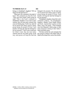 202NUMBERS 36:5–13
belongs to Zelophehad’s daughters? Will our
family lose that land forever?”
5Moses gave this command to the people of
Israel. This command was from the Lord.
“These men from Joseph’s family group are
right! 6This is the Lord’s command to
Zelophehad’s daughters: If you want to marry
someone, then you must marry someone from
your own family group. 7In this way, land will
not be passed from family group to family
group among the people of Israel. Each
Israelite will keep the land that belonged to
his own ancestors.* 8And if some woman gets
her father’s land, then she must marry
someone from her own family group. In this
way, each person will keep the land that
belonged to his ancestors. 9So, the land must
not be passed from family group to family
group among the people of Israel. Each
Israelite will keep the land that belonged to
his own ancestors.”
10Zelophehad’s daughters obeyed the Lord’s
command to Moses. 11So Zelophehad’s
daughters—Mahlah, Tirzah, Hoglah, Milcah,
and Noah—married their cousins on their
father’s side of the family. 12Their husbands
were from Manasseh’s family group, so their
land continued to belong to their father’s
family and family group.
13So those are the laws and commands that
the Lord gave to Moses in the Jordan Valley in
Moab by the Jordan River, across from Jericho.
ancestors Literally, “fathers,” meaning a person’s parents,
grandparents, and all the people they are descended from.
 