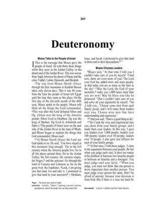Deuteronomy
Moses Talks to the People of Israel
1This is the message that Moses gave the
people of Israel. He told them these things
while they were in the Jordan Valley, in the
desert east of the Jordan River. This was across
from Suph, between the desert of Paran and the
cities Tophel, Laban, Hazeroth, and Dizahab.
2The trip from Mount Horeb (Sinai)
through the Seir mountains to Kadesh Barnea
takes only eleven days. 3But it was 40 years
from the time the people of Israel left Egypt
until the time they came to this place. On the
first day of the eleventh month of the 40th
year, Moses spoke to the people. Moses told
them all the things the Lord commanded.
4This was after the Lord defeated Sihon and
Og. (Sihon was the king of the Amorite
people. Sihon lived in Heshbon. Og was the
king of Bashan. Og lived in Ashtaroth and
Edrei.) 5The people of Israel were on the east
side of the Jordan River in the land of Moab,
and Moses began to explain the things that
God commanded. Moses said:
6“At Mount Horeb (Sinai) the Lord our
God spoke to us. He said, ‘You have stayed at
this mountain long enough. 7Go to the hill
country where the Amorite people live. Go to
all the places around there. Go to the Jordan
Valley, the hill country, the western slopes,
the Negev,* and the seacoast. Go through the
land of Canaan and Lebanon as far as the
great river, the Euphrates. 8Look, I am giving
you that land. Go and take it. I promised to
give that land to your ancestors*—Abraham,
Isaac, and Jacob. I promised to give that land
to them and to their descendants.*’”
Moses Chooses Leaders
9Moses said, “At that time I told you I
couldn’t take care of you by myself. 10And
now, there are even more of you! The Lord
your God has added more and more people,
so that today you are as many as the stars in
the sky! 11May the Lord, the God of your
ancestors,* make you 1,000 times more than
you are now! May he bless you like he
promised! 12But I couldn’t take care of you
and solve all your arguments by myself. 13So
{I told you:} ‘Choose some men from each
family group, and I will make them leaders
over you. Choose wise men that have
understanding and experience.’
14“And you said, ‘That is a good thing to do.’
15“So I took the wise and experienced men
you chose from your family groups, and I
made them your leaders. In this way, I gave
you leaders over 1,000 people, leaders over
100 people, leaders over 50 people, leaders
over 10 people. I also gave you officers for
each of your family groups.
16“At that time, I told those judges, ‘Listen
to the arguments between your people. Be fair
when you judge each case. It does not matter
if the problem is between two Israelite people
or between an Israelite and a foreigner. You
must judge each case fairly. 17When you
judge, you must not think that one person is
more important than another person. You
must judge every person the same. Don’t be
afraid of anyone, because your decision is
from God. But if there is a case too hard for
203
Negev The desert area south of Judah.
ancestors Literally, “fathers,” meaning a person’s parents,
grandparents, and all the people they are descended from. descendants A person’s children and their future families.
 