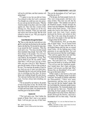 205 DEUTERONOMY 1:43–2:23
will not be with them, and their enemies will
defeat them!’
43“I spoke to you, but you did not listen.
You refused to obey the Lord’s command.
You thought you could use your own power.
So you went up into the hill country. 44But the
Amorite people living there came out to ﬁght
against you. They were like a swarm of bees
chasing you. They chased you all the way
from Seir to Hormah. 45Then you came back
and cried to the Lord for help. But the Lord
refused to listen to you. 46So you stayed at
Kadesh a long time.
Israel Wanders through the Desert
2“Then we did what the Lord told me to do.
We went back into the desert on the road that
leads to the Red Sea. We traveled for many days
to go around the Seir* mountains. 2Then the
Lord said to me, 3’You have traveled around
these mountains long enough. Turn north. 4Tell
these things to the people: You will pass
through the land of Seir. This land belongs to
your relatives, the descendants* of Esau. They
will be afraid of you. Be very careful. 5Don’t
fight them. I will not give you any of their
land—not even a foot of it. Why? Because I
gave the hill country of Seir to Esau to keep as
his own. 6You must pay the people of Esau for
any food you eat or water you drink there.
7Remember that the Lord your God has blessed
you in everything you have done. He knows
about your walking through this great desert.
The Lord your God has been with you these 40
years. You have always had everything you
needed.’
8“So we passed by our relatives, the people
of Esau living there in Seir. We left the road
that leads from the Jordan Valley to the towns
of Elath and Ezion Geber. We turned onto the
road that goes to the desert in Moab.
Israel at Ar
9“The Lord said to me, ‘Don’t bother the
people of Moab. Don’t start a war against
them. I will not give you any of their land.
They are the descendants of Lot,* and I gave
them the city of Ar.’”
(10In the past, the Emite people lived in Ar.
They were strong people, and there were
many of them. They were very tall, like the
Anakite* people. 11The Anakites were part of
the Rephaite people. People thought the
Emites were also Rephaites. But the people of
Moab called them Emites. 12The Horite
people also lived in Seir before, but Esau’s
people took their land. Esau’s people
destroyed the Horites and settled on their
land. That is the same thing the people of
Israel did to the people in the land that the
Lord gave them for their own.)
13“The Lord told me, ‘Now, go to the other
side of Zered Valley.’ So we crossed Zered
Valley. 14It was 38 years from the time we
left Kadesh Barnea until the time we crossed
Zered Valley. All the fighting men of that
generation in our camp had died. The Lord
had sworn (promised) that that would happen.
15The Lord was against those men until they
were all dead and gone from our camp.
16“After all the ﬁghting men were dead and
gone, 17the Lord said to me, 18‘Today you
must cross the border at Ar and go into Moab.
19You will go near the Ammonite people.
Don’t bother them. Don’t fight with them,
because I will not give you their land. Why?
Because they are descendants* of Lot, and I
have given that land to them.’”
20(That country is also known as the Land
of Rephaim. The Rephaite people lived there
in the past. The people of Ammon called them
the Zamzummites. 21There were many
Zamzummites, and they were very strong.
They were tall, like the Anakite* people. But
the Lord helped the Ammonite people destroy
the Zamzummites. The Ammonite people took
that land and live there now. 22God did the
same thing for Esau’s people. In the past, the
Horite people lived in Seir (Edom). But Esau’s
people destroyed the Horites, and Esau’s
descendants still live there today. 23God did
Seir Another name for Edom.
descendants A person’s children and their future families.
descendants of Lot Lot’s sons were Moab and Ammon. See
Gen. 19:30–38.
Anakite(s) Descendants of Anak, a family famous for tall and
powerful ﬁghting men. See Num. 13:33.
 