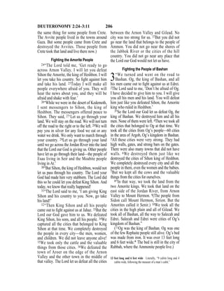 206DEUTERONOMY 2:24–3:11
the same thing for some people from Crete.
The Avvite people lived in the towns around
Gaza. But some people came from Crete and
destroyed the Avvites. Those people from
Crete took that land and live there now.)
Fighting the Amorite People
24“The Lord told me, ‘Get ready to go
across Arnon Valley. I will let you defeat
Sihon the Amorite, the king of Heshbon. I will
let you take his country. So ﬁght against him
and take his land. 25Today I will make all
people everywhere afraid of you. They will
hear the news about you, and they will be
afraid and shake with fear.’
26“While we were in the desert of Kedemoth,
I sent messengers to Sihon, the king of
Heshbon. The messengers offered peace to
Sihon. They said, 27‘Let us go through your
land. We will stay on the road. We will not turn
off the road to the right or to the left. 28We will
pay you in silver for any food we eat or any
water we drink. We only want to march through
your country. 29Let us go through your land
until we go across the Jordan River into the land
that the Lord our God is giving us. Other people
have let us go through their land—the people of
Esau living in Seir and the Moabite people
living in Ar.’
30“But Sihon, the king of Heshbon, would not
let us pass through his country. The Lord your
God had made him very stubborn. The Lord did
this so he could let you defeat King Sihon. And
today, we know that really happened!
31“The Lord said to me, ‘I am giving King
Sihon and his country to you. Now, go take
his land!’
32“Then King Sihon and all his people
came out to ﬁght against us at Jahaz. 33But the
Lord our God gave him to us. We defeated
King Sihon, his sons, and all his people. 34We
captured all the cities that belonged to King
Sihon at that time. We completely destroyed
the people in every city—the men, women,
and children. We did not leave anyone alive!
35We took only the cattle and the valuable
things from those cities. 36We defeated the
town of Aroer on the edge of the Arnon
Valley and the other town in the middle of
that valley. The Lord let us defeat all the cities
between the Arnon Valley and Gilead. No
city was too strong for us. 37But you did not
go near the land that belongs to the people of
Ammon. You did not go near the shores of
the Jabbok River or the cities of the hill
country. You did not go near any place that
the Lord our God would not let us have.
Fighting the People of Bashan
3“We turned and went on the road to
Bashan. Og, the king of Bashan, and all
his men came out to ﬁght against us at Edrei.
2The Lord said to me, ‘Don’t be afraid of Og.
I have decided to give him to you. I will give
you all his men and his land. You will defeat
him just like you defeated Sihon, the Amorite
king who ruled in Heshbon.’
3“So the Lord our God let us defeat Og, the
king of Bashan. We destroyed him and all his
men. None of them were left. 4Then we took all
the cities that belonged to Og at that time. We
took all the cities from Og’s people—60 cities
in the area of Argob, Og’s kingdom in Bashan.
5All these cities were very strong. They had
high walls, gates, and strong bars on the gates.
There were also many towns that did not have
walls. 6We destroyed them just like we
destroyed the cities of Sihon king of Heshbon.
We completely destroyed every city and all the
people in them, even the women and the babies.
7But we kept all the cows and the valuable
things from the cities for ourselves.
8“In that way, we took the land from the
two Amorite kings. We took that land on the
east side of the Jordan River, from Arnon
Valley to Mount Hermon. 9(The people from
Sidon call Mount Hermon, Sirion. But the
Amorites called it Senir.) 10We took all the
cities in the high plain and all of Gilead. We
took all of Bashan, all the way to Salecah and
Edrei. Salecah and Edrei were cities of Og’s
kingdom of Bashan.”
(11Og was the king of Bashan. Og was one
of the few Rephaite people still alive. Og’s bed
was made from iron. It was over 13 feet long
and 6 feet wide.* The bed is still in the city of
Rabbah, where the Ammonite people live.)
13 feet long and 6 feet wide Literally, “9 cubits long and 4
cubits wide, following the measure of a man’s cubit.”
 
