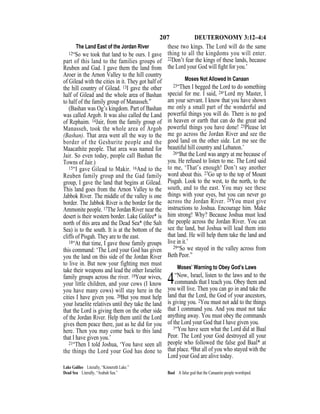 207 DEUTERONOMY 3:12–4:4
The Land East of the Jordan River
12“So we took that land to be ours. I gave
part of this land to the families groups of
Reuben and Gad. I gave them the land from
Aroer in the Arnon Valley to the hill country
of Gilead with the cities in it. They got half of
the hill country of Gilead. 13I gave the other
half of Gilead and the whole area of Bashan
to half of the family group of Manasseh.”
(Bashan was Og’s kingdom. Part of Bashan
was called Argob. It was also called the Land
of Rephaim. 14Jair, from the family group of
Manasseh, took the whole area of Argob
(Bashan). That area went all the way to the
border of the Geshurite people and the
Maacathite people. That area was named for
Jair. So even today, people call Bashan the
Towns of Jair.)
15“I gave Gilead to Makir. 16And to the
Reuben family group and the Gad family
group, I gave the land that begins at Gilead.
This land goes from the Arnon Valley to the
Jabbok River. The middle of the valley is one
border. The Jabbok River is the border for the
Ammonite people. 17The Jordan River near the
desert is their western border. Lake Galilee* is
north of this area and the Dead Sea* (the Salt
Sea) is to the south. It is at the bottom of the
cliffs of Pisgah. They are to the east.
18“At that time, I gave those family groups
this command: ‘The Lord your God has given
you the land on this side of the Jordan River
to live in. But now your fighting men must
take their weapons and lead the other Israelite
family groups across the river. 19Your wives,
your little children, and your cows (I know
you have many cows) will stay here in the
cities I have given you. 20But you must help
your Israelite relatives until they take the land
that the Lord is giving them on the other side
of the Jordan River. Help them until the Lord
gives them peace there, just as he did for you
here. Then you may come back to this land
that I have given you.’
21“Then I told Joshua, ‘You have seen all
the things the Lord your God has done to
these two kings. The Lord will do the same
thing to all the kingdoms you will enter.
22Don’t fear the kings of these lands, because
the Lord your God will ﬁght for you.’
Moses Not Allowed In Canaan
23“Then I begged the Lord to do something
special for me. I said, 24‘Lord my Master, I
am your servant. I know that you have shown
me only a small part of the wonderful and
powerful things you will do. There is no god
in heaven or earth that can do the great and
powerful things you have done! 25Please let
me go across the Jordan River and see the
good land on the other side. Let me see the
beautiful hill country and Lebanon.’
26“But the Lord was angry at me because of
you. He refused to listen to me. The Lord said
to me, ‘That’s enough! Don’t say another
word about this. 27Go up to the top of Mount
Pisgah. Look to the west, to the north, to the
south, and to the east. You may see these
things with your eyes, but you can never go
across the Jordan River. 28You must give
instructions to Joshua. Encourage him. Make
him strong! Why? Because Joshua must lead
the people across the Jordan River. You can
see the land, but Joshua will lead them into
that land. He will help them take the land and
live in it.’
29“So we stayed in the valley across from
Beth Peor.”
Moses’ Warning to Obey God’s Laws
4“Now, Israel, listen to the laws and to the
commands that I teach you. Obey them and
you will live. Then you can go in and take the
land that the Lord, the God of your ancestors,
is giving you. 2You must not add to the things
that I command you. And you must not take
anything away. You must obey the commands
of the Lord your God that I have given you.
3“You have seen what the Lord did at Baal
Peor. The Lord your God destroyed all your
people who followed the false god Baal* at
that place. 4But all of you who stayed with the
Lord your God are alive today.
Lake Galilee Literally, “Kinnereth Lake.”
Dead Sea Literally, “Arabah Sea.” Baal A false god that the Canaanite people worshiped.
 