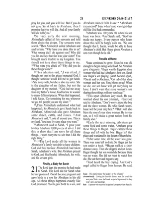21 GENESIS 20:8–21:17
pray for you, and you will live. But if you do
not give Sarah back to Abraham, then I
promise that you will die. And all your family
will die with you.”
8So very early the next morning,
Abimelech called all his servants and told
them about the dream. The servants were
scared. 9Then Abimelech called Abraham and
said to him, “Why have you done this to us?
What wrong did I do against you? Why did
you lie and say that she was your sister? You
brought much trouble to my kingdom. You
should not have done these things to me.
10What were you afraid of? Why did you do
these things to me?”
11Then Abraham said, “{I was afraid.} I
thought no one in this place respected God. I
thought someone would kill me to get Sarah.
12She is my wife, but she is also my sister. She
is the daughter of my father, but not the
daughter of my mother. 13God led me away
from my father’s house. God led me to wander
to many different places. When that happened,
I told Sarah, ‘Do something for me; wherever
we go, tell people you are my sister.’”
14{Then Abimelech understood what had
happened.} So Abimelech gave Sarah back to
Abraham. Abimelech also gave Abraham
some sheep, cattle, and slaves. 15And
Abimelech said, “Look all around you. This is
my land. You may live any place you want.”
16Abimelech said to Sarah, “I gave your
brother Abraham 1,000 pieces of silver. I did
this to show that I am sorry for all these
things. I want everyone to see that I did the
right thing.”
17–18The Lord made all the women in
Abimelech’s family not able to have children.
God did this because Abimelech had taken
Sarah, Abraham’s wife. But Abraham prayed
to God, and God healed Abimelech, his wife,
and his servant girls.
Finally, a Baby for Sarah
21The Lord kept the promise he had made
to Sarah. The Lord did for Sarah what
he had promised. 2Sarah became pregnant and
gave birth to a son for Abraham in his old
age. All these things happened exactly like
God promised. 3Sarah gave birth to a son, and
Abraham named him Isaac.* 4Abraham
circumcised* Isaac when Isaac was eight days
old like God had commanded.
5Abraham was 100 years old when his son
Isaac was born. 6And Sarah said, “God has
made me happy. Every person who hears
about this will be happy with me. 7No one
thought that I, Sarah, would be able to have
Abraham’s child. But I have given Abraham a
son even though he is old.”
Trouble at Home
8Isaac continued to grow. Soon he was old
enough to begin eating solid food. So Abraham
gave a big party. 9Hagar was the Egyptian slave
woman who had had Abraham’s ﬁrst son. Sarah
saw Hagar’s son playing. {Sarah became upset.}
10Sarah said to Abraham, “Get rid of that slave
woman and her son. Send them away! When
we die, our son Isaac will get everything we
have. I don’t want that slave woman’s son
sharing those things with my son Isaac!”
11This upset Abraham very much. He was
worried about his son {Ishmael}. 12But God
said to Abraham, “Don’t worry about the boy
and the slave woman. Do what Sarah wants.
Isaac will be your only heir.* 13But I will also
bless the son of your slave woman. He is your
son, so I will make a great nation from his
family also.”
14Early the next morning, Abraham got
some food and some water. Abraham gave
these things to Hagar. Hagar carried these
things and left with her boy. Hagar left that
place and wandered in the desert of Beersheba.
15After some time, all the water was gone.
There was none left to drink. So Hagar put her
son under a bush. 16Hagar walked a short
distance away. Then she stopped and sat down.
Hagar thought her son would die because there
was no water. She did not want to watch him
die. She sat there and began to cry.
17God heard the boy crying. And God’s
angel called to Hagar from heaven. He said,
Isaac This name means “he laughs” or “he is happy.”
circumcise(d) Cutting the foreskin from a man. In Israel this
was proof that a man had made a special agreement to obey
God’s laws and teachings.
heir A person who receives his parents’ property when they die.
 