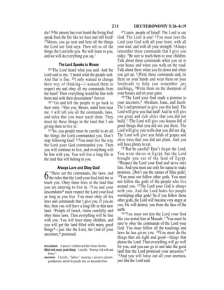 211 DEUTERONOMY 5:26–6:19
die! 26No person has ever heard the living God
speak from the fire like we have and still lived!
27Moses, you go near and hear all the things
the Lord our God says. Then tell us all the
things the Lord tells you. We will listen to you,
and we will do everything you say.’
The Lord Speaks to Moses
28“The Lord heard what you said. And the
Lord said to me, ‘I heard what the people said.
And that is fine. 29I only wanted to change
their way of thinking—I wanted them to
respect me and obey all my commands from
the heart! Then everything would be ﬁne with
them and with their descendants* forever.
30“‘Go and tell the people to go back to
their tents. 31But you, Moses, stand here near
me. I will tell you all the commands, laws,
and rules that you must teach them. They
must do these things in the land that I am
giving them to live in.’
32“So, you people must be careful to do all
the things the Lord commanded you. Don’t
stop following God! 33You must live the way
the Lord your God commanded you. Then
you will continue to live, and everything will
be ﬁne with you. You will live a long life in
the land that will belong to you.
Always Love and Obey God!
6“These are the commands, the laws, and
the rules that the Lord your God told me to
teach you. Obey these laws in the land that
you are entering to live in. 2You and your
descendants* must respect the Lord your God
as long as you live. You must obey all his
laws and commands that I give you. If you do
this, then you will have a long life in that new
land. 3People of Israel, listen carefully and
obey these laws. Then everything will be ﬁne
with you. You will have many children, and
you will get the land ﬁlled with many good
things*—just like the Lord, the God of your
ancestors,* promised.
4“Listen, people of Israel! The Lord is our
God. The Lord is one! 5You must love the
Lord your God with all your heart, with all
your soul, and with all your strength. 6Always
remember these commands that I give you
today. 7Be sure to teach them to your children.
Talk about these commands when you sit in
your house and when you walk on the road.
Talk about them when you lie down and when
you get up. 8{Write these commands and} tie
them on your hands and wear them on your
foreheads to help you remember {my
teachings}. 9Write them on the doorposts of
your houses and on your gates.
10“The Lord your God made a promise to
your ancestors,* Abraham, Isaac, and Jacob.
The Lord promised to give you this land. The
Lord will give you that land! And he will give
you great and rich cities that you did not
build. 11The Lord will give you houses full of
good things that you did not put there. The
Lord will give you wells that you did not dig.
The Lord will give you ﬁelds of grapes and
olive trees that you did not plant. And you
will have plenty to eat.
12“But be careful! Don’t forget the Lord.
You were slaves in Egypt, but the Lord
brought you out of the land of Egypt.
13Respect the Lord your God and serve only
him. And you must use only his name to make
promises. {Don’t use the names of false gods!}
14You must not follow other gods. You must
not follow the gods of the people who live
around you. 15The Lord your God is always
with you. And the Lord hates his people
worshiping other gods! So if you follow those
other gods, the Lord will become very angry at
you. He will destroy you from the face of the
earth.
16“You must not test the Lord your God
like you tested him at Massah. 17You must be
sure to obey the commands of the Lord your
God. You must follow all the teachings and
laws he has given you. 18You must do the
things that are right and good—things that
please the Lord. Then everything will go well
for you, and you can go in and take the good
land that the Lord promised your ancestors.*
19And you will force out all your enemies,
just like the Lord said.
descendants A person’s children and their future families.
ﬁlled with many good things Literally, “ﬂowing with milk and
honey.”
ancestors Literally, “fathers,” meaning a person’s parents,
grandparents, and all the people they are descended from.
 