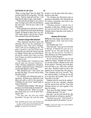 22GENESIS 21:18–22:8
“What is wrong, Hagar? Don’t be afraid! The
Lord has heard the boy crying there. 18Go help
the boy. Hold his hand and lead him. I will
make him the father of many, many people.”
19Then God allowed Hagar to see a well of
water. So Hagar went to the well and ﬁlled her
bag with water. Then she gave water to the
boy to drink.
20God continued to be with the boy while he
grew up. Ishmael lived in the desert and became
a hunter. He learned to shoot a bow very well.
21His mother found a wife for him in Egypt.
They continued living in the Paran desert.
Abraham’s Bargain With Abimelech
22Then Abimelech and Phicol spoke with
Abraham. Phicol was the commander of
Abimelech’s army. They said to Abraham,
“God is with you in everything you do. 23So
make a promise to me here before God.
Promise that you will be fair with me and with
my children. Promise that you will be kind to
me and the country here where you have
lived. Promise you will be as kind to me as I
have been to you.”
24And Abraham said, “I promise to treat
you the same way you have treated me.”
25Then Abraham complained to Abimelech.
Abraham complained because Abimelech’s
servants had captured a well of water.
26But Abimelech said, “I don’t know who
has done this thing. You never told me about
this before today!”
27So Abraham and Abimelech made an
agreement. Abraham gave Abimelech some
sheep and cattle as proof of the agreement.
28Abraham also put seven* female lambs in
front of Abimelech.
29Abimelech asked Abraham, “Why did you
put these seven female lambs by themselves?”
30Abraham answered, “When you accept
these lambs from me, it will be proof that I
dug this well.”
31So after that, the well was called
Beersheba.* He gave the well this name
because it was the place where they made a
promise to each other.
32So Abraham and Abimelech made an
agreement at Beersheba. Then Abimelech and
his military commander went back to the
country of the Philistines.
33Abraham planted a special tree at
Beersheba. At that place, Abraham prayed to
the Lord, the God who lives forever. 34And
Abraham stayed a long time in the country of
the Philistines.
Abraham, Kill Your Son!
22After those things, God decided to test
Abraham’s faith. God said to him,
“Abraham!”
And Abraham said, “Yes!”
2Then God said, “Take your son to the land
of Moriah. At Moriah kill your son as a
sacrifice* for me. This must be Isaac, your
only son—the son you love. Use him as a
burnt offering on one of the mountains there. I
will tell you which mountain.”
3In the morning Abraham got up and
saddled his donkey. Abraham took Isaac and
two servants with him. Abraham cut the wood
for the sacriﬁce.* Then they went to the place
God told them to go. 4After they traveled
three days, Abraham looked up and in the
distance, he saw the place they were going to.
5Then Abraham said to his servants, “Stay
here with the donkey. I will take my son and
go to that place and worship. Then we will
come back to you later.”
6Abraham took the wood for the sacriﬁce*
and put it on his son’s {shoulder}. Abraham
took the special knife and fire. Then both
Abraham and his son went together to the
place for worship.
7Isaac said to his father Abraham, “Father!”
Abraham answered, “Yes, son.”
Isaac said, “I see the wood and the fire. But
where is the lamb we will burn as a sacriﬁce*?”
8Abraham answered, “God himself is
providing the lamb for the sacriﬁce,* my son.”
seven The Hebrew word for “seven” is like the Hebrew word
for “oath” or “promise” and it is like the last part of the name
Beersheba. The seven animals were proof of this promise.
Beersheba This name means “well of the oath.”
sacriﬁce(s) A gift to God. Usually it was a special animal that
was killed and burned on an altar.
 