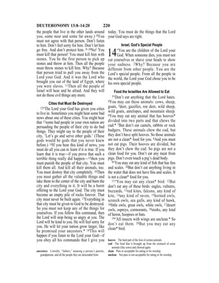 220DEUTERONOMY 13:8–14:20
the people that live in the other lands around
you, some near and some far away.) 8You
must not agree with that person. Don’t listen
to him. Don’t feel sorry for him. Don’t let him
go free. And don’t protect him. 9–10No! You
must kill that person! You must kill him with
stones. You be the first person to pick up
stones and throw at him. Then all the people
must throw stones to kill him. Why? Because
that person tried to pull you away from the
Lord your God. And it was the Lord who
brought you out of the land of Egypt, where
you were slaves. 11Then all the people of
Israel will hear and be afraid. And they will
not do those evil things any more.
Cities that Must Be Destroyed
12“The Lord your God has given you cities
to live in. Sometimes you might hear some bad
news about one of these cities. You might hear
that 13some bad people in your own nation are
persuading the people of their city to do bad
things. They might say to the people of their
city, ‘Let’s go and serve other gods.’ (These
gods would be gods that you never knew
before.) 14If you hear this kind of news, you
must do all you can to learn if it is true. If you
learn that it is true—if you prove that such a
terrible thing really did happen—15then you
must punish the people of that city. You must
kill them all. And kill all their animals, too.
You must destroy that city completely. 16Then
you must gather all the valuable things and
take them to the center of the city and burn the
city and everything in it. It will be a burnt
offering to the Lord your God. The city must
become an empty pile of rocks forever. That
city must never be built again. 17Everything in
that city must be given to God to be destroyed.
So you must not keep any of the things for
yourselves. If you follow this command, then
the Lord will stop being so angry at you. The
Lord will be kind to you. He will feel sorry for
you. He will let your nation grow larger, like
he promised your ancestors.* 18This will
happen if you listen to the Lord your God—if
you obey all his commands that I give you
today. You must do the things that the Lord
your God says are right.
Israel, God’s Special People
14“You are the children of the Lord your
God. When someone dies, you must not
cut yourselves or shave your heads to show
your sadness. 2Why? Because you are
different from other people. You are the
Lord’s special people. From all the people in
the world, the Lord your God chose you to be
his own special people.
Food the Israelites Are Allowed to Eat
3“Don’t eat anything that the Lord hates.
4You may eat these animals: cows, sheep,
goats, 5deer, gazelles, roe deer, wild sheep,
wild goats, antelopes, and mountain sheep.
6You may eat any animal that has hooves*
divided into two parts and that chews the
cud.* 7But don’t eat camels, rabbits or rock
badgers. These animals chew the cud, but
they don’t have split hooves. So those animals
are not a clean* food for you. 8And you must
not eat pigs. Their hooves are divided, but
they don’t chew the cud. So pigs are not a
clean food for you. Don’t eat any meat from
pigs. Don’t even touch a pig’s dead body.
9“You may eat any kind of ﬁsh that has ﬁns
and scales. 10But don’t eat anything living in
the water that does not have ﬁns and scales. It
is not a clean* food for you.
11“You may eat any clean* bird. 12But
don’t eat any of these birds: eagles, vultures,
buzzards, 13red kites, falcons, any kind of
kite, 14any kind of raven, 15horned owls,
screech owls, sea gulls, any kind of hawk,
16little owls, great owls, white owls, 17desert
owls, ospreys, cormorants, 18storks, any kind
of heron, hoopoes or bats.
19“All insects with wings are unclean.* So
don’t eat them. 20But you may eat any
clean* bird.
ancestors Literally, “fathers,” meaning a person’s parents,
grandparents, and all the people they are descended from.
hooves The hard part of the foot of certain animals.
cud The food that is brought up from the stomach of some
animals (like cows) and chewed again.
clean Pure or acceptable for eating or for worship.
unclean Not pure or not acceptable for eating or for worship.
 