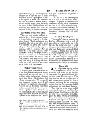 225 DEUTERONOMY 18:7–19:6
anytime he wants.} Any Levite living in any
town anywhere in Israel may leave his home
and come to the Lord’s special place. He may
do this any time he wants. 7And this Levite
may serve in the name of the Lord his God,
the same as all his brother Levites that are on
duty before the Lord. 8And that Levite will
get an equal share with the other Levites, in
addition to the share his family normally gets.
Israel Must Not Live Like Other Nations
9“When you come into the land that the
Lord your God is giving you, don’t learn to
do the terrible things the people of the other
nations there do. 10Don’t sacriﬁce your sons
or daughters in the ﬁres on your altars.* Don’t
try to learn what will happen in the future by
talking to a fortune teller or by going to a
magician, a witch or a sorcerer. 11Don’t let
anyone try to put magic spells on other
people. Don’t let any of your people become a
medium* or a wizard.* And no person should
try to talk with someone that has died. 12The
Lord your God hates people doing those
things. That is why he is forcing those other
nations out of this country for you. 13You
must be faithful to the Lord your God.
The Lord’s Special Prophet
14“You must force those other nations out
of your land. The people of those nations
listen to people who use magic and try to tell
the future. But the Lord your God will not let
you do those things. 15The Lord your God
will send to you a prophet.* This prophet will
come from among your own people. He will
be like me. You must listen to this prophet.
16God will send you this prophet because that
is what you asked him to do. When you were
gathered together at Mount Horeb (Sinai),
{you were afraid of God’s voice and the great
ﬁre you saw on the mountain. So} you said,
‘Don’t let us hear the voice of the Lord our
God again! Don’t let us see that great ﬁre or
we will die!’
17“The Lord said to me, ‘The thing they
ask for is good. 18I will send them a prophet*
like you. This prophet will be one of their
own people. I will tell him the things he must
say. And he will tell the people everything I
command. 19This prophet will speak for me.
And when he speaks, if any person refuses to
listen to my commands, then I will punish
that person.’
How to Know False Prophets
20“But a prophet* might say something that
I did not tell him to say. And he might tell
people that he is speaking for me. If this
happens, then that prophet must be killed.
Also, a prophet might come that speaks for
other gods. That prophet must also be killed.
21You might be thinking, ‘How can we know
if something a prophet says is not from the
Lord?’ 22If a prophet says he is speaking for
the Lord, but the thing does not happen, then
you will know that the Lord did not say it. You
will know that this prophet was speaking his
own ideas. You don’t need to be afraid of him.
Cities of Safety
19“The Lord your God is giving you land
that belongs to other nations. The Lord
will destroy those nations. You will live where
those people lived. You will take their cities
and their houses. When that happens, 2–3you
must divide the land into three parts. Then in
each part you must choose a city close to
everyone in that area. And you must prepare
roads to those cities. Then any person that kills
another person may run to that city for safety.
4“This is the rule for the person that kills
someone and runs away to one of those three
cities to be safe: It must be a person that killed
the other person accidentally. It must be a
person that did not hate the person he killed.
5Here is an example: A man goes into the
forest with another person to cut wood. The
man swings his axe to cut down a tree, but the
head of the axe separates from the handle. The
axe head hits the other person and kills him.
The man who swung the axe may then run to
one of those three cities and be safe. 6But if
altar(s) A table or raised area used for offering sacriﬁces.
medium A person that tries to talk with the spirits of dead
people.
wizard A person that tries to use evil spirits to do magic.
prophet A person called by God to be a special servant. God
used dreams and visions to show them things to teach to
the people.
 