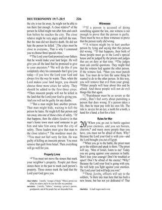 226DEUTERONOMY 19:7–20:5
the city is too far away, he might not be able to
run there fast enough. A close relative* of the
person he killed might run after him and catch
him before he reaches the city. The close
relative might be very angry and kill the man.
But the man did not deserve death. He did not
hate the person he killed. 7{The cities must be
close to everyone.} That is why I command
you to choose three special cities.
8“The Lord your God promised your fathers
that he would make your land larger. He will
give you all the land that he promised to give
to your ancestors.* 9He will do this if you
completely obey his commands that I give you
today—if you love the Lord your God and
always live the way he wants. Then, when the
Lord makes your land larger, you should
choose three more cities for safety. They
should be added to the first three cities.
10Then innocent people will not be killed in
the land that the Lord your God is giving you.
And you will not be guilty for any deaths.
11“But a man might hate another person.
That man might hide, waiting to kill the
person he hates. He might kill that person and
run away into one of those cities of safety. 12If
that happens, then the elders (leaders) in that
man’s home town must send someone to get
him and take him away from the city of
safety. Those leaders must give that man to
the close relative.* The murderer must die.
13You must not feel sorry for him. He was
guilty of killing an innocent person. You must
remove that guilt from Israel. Then everything
will go well for you.
Property Lines
14“You must not move the stones that mark
your neighbor’s property. People put those
stones there in the past to mark each person’s
property. Those stones mark the land that the
Lord your God gave you.
Witnesses
15“If a person is accused of doing
something against the law, one witness is not
enough to prove that the person is guilty.
There must be two or three witnesses to prove
that the person really did wrong.
16“A witness might try to hurt another
person by lying and saying that this person
did wrong. 17If that happens, then both of
those people must go to the Lord’s special
house and be judged by the priests and judges
that are on duty at that time. 18The judges
must ask careful questions. They might ﬁnd
that the witness lied against the other person.
If the witness lied, 19then you must punish
him. You must do to him the same thing he
wanted to do to the other person. In this way,
you will remove that evil from your group.
20Other people will hear about this and be
afraid. And those people will not do evil
things like that again.
21{“Punishment must be as severe as the
crime.} Don’t feel sorry about punishing a
person that does wrong. If a person takes a
life, then he must pay with his own life. The
rule is: an eye for an eye, a tooth for a tooth, a
hand for a hand, a foot for a foot.
Rules for War
20“When you go out to battle against
your enemies, and you see horses,
chariots,* and many more people than you
have, you must not be afraid of them. Why?
Because the Lord your God is with you—and
the Lord brought you out of Egypt.
2“When you go to the battle, the priest must
go to the soldiers and speak to them. 3The priest
will say, ‘Men of Israel, listen to me! Today
you are going against your enemies in battle.
Don’t lose your courage! Don’t be troubled or
upset! Don’t be afraid of the enemy! 4Why?
Because the Lord your God is going with you.
He will help you ﬁght against your enemies.
The Lord your God will help you win!’
5“Those {Levite} officers will say to the
soldiers, ‘Is there any man here that has built a
new house, but has not yet dedicated it? Thatclose relative Literally, “avenger of blood.” When a person was
killed, his relative had to be sure the killer was punished.
ancestors Literally, “fathers,” meaning a person’s parents,
grandparents, and all the people they are descended from. chariot(s) A small wagon used in war.
 