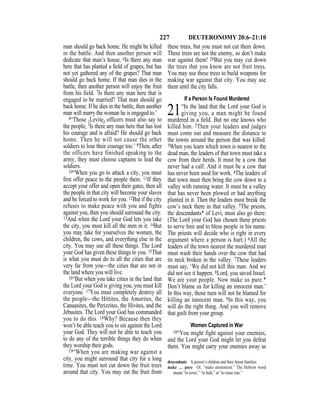 227 DEUTERONOMY 20:6–21:10
man should go back home. He might be killed
in the battle. And then another person will
dedicate that man’s house. 6Is there any man
here that has planted a ﬁeld of grapes, but has
not yet gathered any of the grapes? That man
should go back home. If that man dies in the
battle, then another person will enjoy the fruit
from his ﬁeld. 7Is there any man here that is
engaged to be married? That man should go
back home. If he dies in the battle, then another
man will marry the woman he is engaged to.’
8“Those {Levite} officers must also say to
the people, ‘Is there any man here that has lost
his courage and is afraid? He should go back
home. Then he will not cause the other
soldiers to lose their courage too.’ 9Then, after
the officers have finished speaking to the
army, they must choose captains to lead the
soldiers.
10“When you go to attack a city, you must
ﬁrst offer peace to the people there. 11If they
accept your offer and open their gates, then all
the people in that city will become your slaves
and be forced to work for you. 12But if the city
refuses to make peace with you and fights
against you, then you should surround the city.
13And when the Lord your God lets you take
the city, you must kill all the men in it. 14But
you may take for yourselves the women, the
children, the cows, and everything else in the
city. You may use all these things. The Lord
your God has given these things to you. 15That
is what you must do to all the cities that are
very far from you—the cities that are not in
the land where you will live.
16“But when you take cities in the land that
the Lord your God is giving you, you must kill
everyone. 17You must completely destroy all
the people—the Hittites, the Amorites, the
Canaanites, the Perizzites, the Hivites, and the
Jebusites. The Lord your God has commanded
you to do this. 18Why? Because then they
won’t be able teach you to sin against the Lord
your God. They will not be able to teach you
to do any of the terrible things they do when
they worship their gods.
19“When you are making war against a
city, you might surround that city for a long
time. You must not cut down the fruit trees
around that city. You may eat the fruit from
these trees, but you must not cut them down.
These trees are not the enemy, so don’t make
war against them! 20But you may cut down
the trees that you know are not fruit trees.
You may use these trees to build weapons for
making war against that city. You may use
them until the city falls.
If a Person Is Found Murdered
21“In the land that the Lord your God is
giving you, a man might be found
murdered in a ﬁeld. But no one knows who
killed him. 2Then your leaders and judges
must come out and measure the distance to
the towns around the person that was killed.
3When you learn which town is nearest to the
dead man, the leaders of that town must take a
cow from their herds. It must be a cow that
never had a calf. And it must be a cow that
has never been used for work. 4The leaders of
that town must then bring the cow down to a
valley with running water. It must be a valley
that has never been plowed or had anything
planted in it. Then the leaders must break the
cow’s neck there in that valley. 5The priests,
the descendants* of Levi, must also go there.
(The Lord your God has chosen these priests
to serve him and to bless people in his name.
The priests will decide who is right in every
argument where a person is hurt.) 6All the
leaders of the town nearest the murdered man
must wash their hands over the cow that had
its neck broken in the valley. 7These leaders
must say, ‘We did not kill this man. And we
did not see it happen. 8Lord, you saved Israel.
We are your people. Now make us pure.*
Don’t blame us for killing an innocent man.’
In this way, those men will not be blamed for
killing an innocent man. 9In this way, you
will do the right thing. And you will remove
that guilt from your group.
Women Captured in War
10“You might fight against your enemies,
and the Lord your God might let you defeat
them. You might carry your enemies away as
descendants A person’s children and their future families.
make … pure Or, “make atonement.” The Hebrew word
means “to cover,” “to hide,” or “to erase sins.”
 