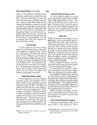 228DEUTERONOMY 21:11–22:9
captives. 11You might see a beautiful woman
among the captives that you want to be your
wife. 12You must then bring her into your
house. She must shave her head and cut her
nails. 13She must take off the clothes she was
wearing that showed she was taken in war. She
must stay in your house and be sad about losing
her father and her mother for a full month. After
that, you may go to her and become her
husband. She will be your wife. 14If you are not
pleased with her, then you must divorce her and
let her go free. You cannot sell her. You must
not treat her like a slave. Why? Because you
had sexual relations with her.
The Oldest Son
15“A man might have two wives. And he
might love one wife more than the other. Both
wives might have children for him. And the
first child might be the child of the wife he
does not love. 16When the man divides his
property among his children, he can’t give the
son of the wife he loves the things that belong
to the ﬁrstborn* child. 17The man must accept
the ﬁrst child, the son of the wife he doesn’t
love. The man must give the ﬁrst son a double
share of all his things. Why? Because that
child is his first child. The right of the
ﬁrstborn* child belongs to that child.
Children Who Refuse to Obey
18“A man might have a son who is stubborn
and refuses to obey. This son doesn’t obey his
father or mother. They punish the son, but he
still refuses to listen to them. 19His father and
mother must then take him to the leaders of
the town at the town meeting place. 20They
must say to the leaders of the town: ‘Our son
is stubborn and refuses to obey. He doesn’t do
anything we tell him to do. He eats and he
drinks too much.’ 21Then the men in the town
must kill the son with stones. By doing this
you will remove this evil from yourselves. All
the people of Israel will hear about this and be
afraid.
Criminals Killed and Hung on a Tree
22“A person might be guilty of a sin that
must be punished by death. After he is killed,
people might hang his body on a tree. 23You
must not let that body stay on the tree all
night. You must be sure to bury this man on
the same day. Why? Because the person that
hangs on a tree is cursed by God. You must
not ruin the land that the Lord your God is
giving you.
Other Laws
22“If you see that your neighbor’s cow or
sheep is loose, you must not ignore it.
You must be sure to take it back to its owner.
2If the owner does not live near you or if you
don’t know who it belongs to, then you may
take the cow or sheep to your house. And you
may keep it with you until the owner comes
looking for it. Then you must give it back to
him. 3You must do the same thing when you
ﬁnd your neighbor’s donkey, your neighbor’s
clothes or anything else your neighbor loses.
You must help your neighbor.
4“If your neighbor’s donkey or cow has
fallen down on the road, you must not ignore
it. You must help him lift it up again.
5“A woman must not wear men’s clothes.
And a man must not wear women’s clothes.
That is very disgusting to the Lord your God.
6“You might be walking along a path and
ﬁnd a bird’s nest in a tree or on the ground. If
the mother bird is sitting with her baby birds or
on the eggs, then you must not take the mother
bird with the babies. 7You may take the babies
for yourself. But you must let the mother go. If
you obey these laws, then things will go well
for you, and you will live a long time.
8“When you build a new house, you must
build a wall around your roof.* Then you will
not be guilty for the death of a person that
falls from the house.
Things That Must Not Be Put Together
9“You must not plant seeds of grain in the
same fields as your grapevines. Why?
firstborn The first born child. The firstborn son was very
important in ancient times.
wall around your roof In ancient Israel the roofs of houses
were ﬂat, and people used them like an extra room. This law
made the roof a safer place.
 