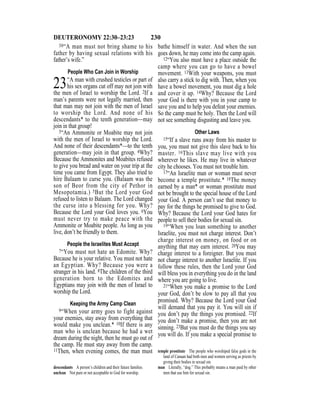 230DEUTERONOMY 22:30–23:23
30“A man must not bring shame to his
father by having sexual relations with his
father’s wife.”
People Who Can Join in Worship
23“A man with crushed testicles or part of
his sex organs cut off may not join with
the men of Israel to worship the Lord. 2If a
man’s parents were not legally married, then
that man may not join with the men of Israel
to worship the Lord. And none of his
descendants* to the tenth generation—may
join in that group!
3“An Ammonite or Moabite may not join
with the men of Israel to worship the Lord.
And none of their descendants*—to the tenth
generation—may join in that group. 4Why?
Because the Ammonites and Moabites refused
to give you bread and water on your trip at the
time you came from Egypt. They also tried to
hire Balaam to curse you. (Balaam was the
son of Beor from the city of Pethor in
Mesopotamia.) 5But the Lord your God
refused to listen to Balaam. The Lord changed
the curse into a blessing for you. Why?
Because the Lord your God loves you. 6You
must never try to make peace with the
Ammonite or Moabite people. As long as you
live, don’t be friendly to them.
People the Israelites Must Accept
7“You must not hate an Edomite. Why?
Because he is your relative. You must not hate
an Egyptian. Why? Because you were a
stranger in his land. 8The children of the third
generation born to the Edomites and
Egyptians may join with the men of Israel to
worship the Lord.
Keeping the Army Camp Clean
9“When your army goes to fight against
your enemies, stay away from everything that
would make you unclean.* 10If there is any
man who is unclean because he had a wet
dream during the night, then he must go out of
the camp. He must stay away from the camp.
11Then, when evening comes, the man must
bathe himself in water. And when the sun
goes down, he may come into the camp again.
12“You also must have a place outside the
camp where you can go to have a bowel
movement. 13With your weapons, you must
also carry a stick to dig with. Then, when you
have a bowel movement, you must dig a hole
and cover it up. 14Why? Because the Lord
your God is there with you in your camp to
save you and to help you defeat your enemies.
So the camp must be holy. Then the Lord will
not see something disgusting and leave you.
Other Laws
15“If a slave runs away from his master to
you, you must not give this slave back to his
master. 16This slave may live with you
wherever he likes. He may live in whatever
city he chooses. You must not trouble him.
17“An Israelite man or woman must never
become a temple prostitute.* 18The money
earned by a man* or woman prostitute must
not be brought to the special house of the Lord
your God. A person can’t use that money to
pay for the things he promised to give to God.
Why? Because the Lord your God hates for
people to sell their bodies for sexual sin.
19“When you loan something to another
Israelite, you must not charge interest. Don’t
charge interest on money, on food or on
anything that may earn interest. 20You may
charge interest to a foreigner. But you must
not charge interest to another Israelite. If you
follow these rules, then the Lord your God
will bless you in everything you do in the land
where you are going to live.
21“When you make a promise to the Lord
your God, don’t be slow to pay all that you
promised. Why? Because the Lord your God
will demand that you pay it. You will sin if
you don’t pay the things you promised. 22If
you don’t make a promise, then you are not
sinning. 23But you must do the things you say
you will do. If you make a special promise to
descendants A person’s children and their future families.
unclean Not pure or not acceptable to God for worship.
temple prostitute The people who worshiped false gods in the
land of Canaan had both men and women serving as priests by
giving their bodies in sexual sin.
man Literally, “dog.” This probably means a man paid by other
men that use him for sexual sin.
 