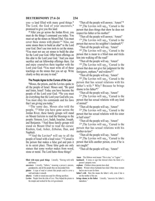 234DEUTERONOMY 27:4–24
you—a land filled with many good things.*
The Lord, the God of your ancestors,*
promised to give you this land.
4“After you go across the Jordan River, you
must do the things I command you today. You
must set up the stones on Mount Ebal. You must
cover these stones with plaster.* 5Also, use
some stones there to build an altar* to the Lord
your God. Don’t use iron tools to cut the stones.
6You must not use cut stones to build the altar
for the Lord your God. Offer burnt offerings on
this altar to the Lord your God. 7And you must
sacriﬁce and eat fellowship offerings there. Eat
and enjoy yourselves there together with the
Lord your God. 8You must write all of these
teachings on the stones that you set up. Write
clearly so they are easy to read.”
The People Agree to the Curses of the Law
9Moses, the priests, and the Levites spoke to
all the people of Israel. Moses said, “Be quiet
and listen, Israel! Today you have become the
people of the Lord your God. 10So you must
do everything that the Lord your God tells you.
You must obey his commands and his laws
that I am giving you today.”
11The same day, Moses also told the
people, 12“After you have gone across the
Jordan River, these family groups will stand
on Mount Gerizim to read the blessings to the
people: Simeon, Levi, Judah, Issachar, Joseph,
and Benjamin. 13And these family groups will
stand on Mount Ebal to read the curses:
Reuben, Gad, Asher, Zebulun, Dan, and
Naphtali.
14“And the Levites* will say to all the
people of Israel with a loud voice: 15‘Cursed is
the person that makes a false god and puts it
in its secret place. Those false gods are only
statues that some worker makes from wood,
stone or metal. The Lord hates those things!’
“Then all the people will answer, ‘Amen!’*
16“{The Levites will say,} ‘Cursed is the
person that does things that show he does not
respect his father or his mother!’
“Then all the people will answer, ‘Amen!’
17“{The Levites will say,} ‘Cursed is the
person that moves his neighbor’s landmark*!’
“Then all the people will say, ‘Amen!’
18“{The Levites will say,} ‘Cursed is the
person that is mean to a blind man and tricks
him into walking off the road!’
“Then all the people will say, ‘Amen!’
19“{The Levites will say,} ‘Cursed is the
person that does not give fair judgment for the
foreigners, orphans,* and widows*!’
“Then all the people will say, ‘Amen!’
20“{The Levites will say,} ‘Cursed is the
person that has sexual relations with his
father’s wife.* Why? Because he brings
shame to his father*!’
“Then all the people will say, ‘Amen!’
21“{The Levites will say,} ‘Cursed is the
person that has sexual relations with any kind
of animal!’
“Then all the people will say, ‘Amen!’
22“{The Levites will say,} ‘Cursed is the
person that has sexual relations with his sister
or half sister!’
“Then all the people will say, ‘Amen!’
23“{The Levites will say,} ‘Cursed is the
person that has sexual relations with his
mother-in-law!’
“Then all the people will say, ‘Amen!’
24“{The Levites will say,} ‘Cursed is the
person that kills another person, even if he is
not caught!’
“Then all the people will say, ‘Amen!’
filled with many good things Literally, “flowing with milk
and honey.”
ancestors Literally, “fathers,” meaning a person’s parents,
grandparents, and all the people they are descended from.
plaster A type of mud or cement that people used to cover a
wall and make it smooth.
altar(s) A table or raised area used for offering sacriﬁces.
Levites People from the tribe of Levi. They helped the priests in
the temple and worked for the civil government.
Amen This Hebrew word means “This is true,” or “I agree.”
landmark A stone or sign that showed where the limits of a
person’s property were.
orphans Children whose parents have died.
widows Women whose husbands have died. Often these women
had no one to care for them.
father’s wife Here this means the father’s wife, even if she is
not the mother of the son.
brings shame to his father Literally, “uncovers his father’s
nakedness.”
 