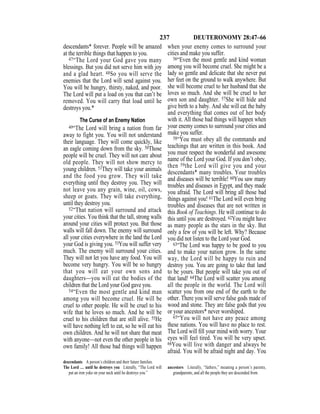 237 DEUTERONOMY 28:47–66
descendants* forever. People will be amazed
at the terrible things that happen to you.
47“The Lord your God gave you many
blessings. But you did not serve him with joy
and a glad heart. 48So you will serve the
enemies that the Lord will send against you.
You will be hungry, thirsty, naked, and poor.
The Lord will put a load on you that can’t be
removed. You will carry that load until he
destroys you.*
The Curse of an Enemy Nation
49“The Lord will bring a nation from far
away to fight you. You will not understand
their language. They will come quickly, like
an eagle coming down from the sky. 50Those
people will be cruel. They will not care about
old people. They will not show mercy to
young children. 51They will take your animals
and the food you grow. They will take
everything until they destroy you. They will
not leave you any grain, wine, oil, cows,
sheep or goats. They will take everything,
until they destroy you.
52“That nation will surround and attack
your cities. You think that the tall, strong walls
around your cities will protect you. But those
walls will fall down. The enemy will surround
all your cities everywhere in the land the Lord
your God is giving you. 53You will suffer very
much. The enemy will surround your cities.
They will not let you have any food. You will
become very hungry. You will be so hungry
that you will eat your own sons and
daughters—you will eat the bodies of the
children that the Lord your God gave you.
54“Even the most gentle and kind man
among you will become cruel. He will be
cruel to other people. He will be cruel to his
wife that he loves so much. And he will be
cruel to his children that are still alive. 55He
will have nothing left to eat, so he will eat his
own children. And he will not share that meat
with anyone—not even the other people in his
own family! All those bad things will happen
when your enemy comes to surround your
cities and make you suffer.
56“Even the most gentle and kind woman
among you will become cruel. She might be a
lady so gentle and delicate that she never put
her feet on the ground to walk anywhere. But
she will become cruel to her husband that she
loves so much. And she will be cruel to her
own son and daughter. 57She will hide and
give birth to a baby. And she will eat the baby
and everything that comes out of her body
with it. All those bad things will happen when
your enemy comes to surround your cities and
make you suffer.
58“You must obey all the commands and
teachings that are written in this book. And
you must respect the wonderful and awesome
name of the Lord your God. If you don’t obey,
then 59the Lord will give you and your
descendants* many troubles. Your troubles
and diseases will be terrible! 60You saw many
troubles and diseases in Egypt, and they made
you afraid. The Lord will bring all those bad
things against you! 61The Lord will even bring
troubles and diseases that are not written in
this Book of Teachings. He will continue to do
this until you are destroyed. 62You might have
as many people as the stars in the sky. But
only a few of you will be left. Why? Because
you did not listen to the Lord your God.
63“The Lord was happy to be good to you
and to make your nation grow. In the same
way, the Lord will be happy to ruin and
destroy you. You are going to take that land
to be yours. But people will take you out of
that land! 64The Lord will scatter you among
all the people in the world. The Lord will
scatter you from one end of the earth to the
other. There you will serve false gods made of
wood and stone. They are false gods that you
or your ancestors* never worshiped.
65“You will not have any peace among
these nations. You will have no place to rest.
The Lord will ﬁll your mind with worry. Your
eyes will feel tired. You will be very upset.
66You will live with danger and always be
afraid. You will be afraid night and day. You
descendants A person’s children and their future families.
The Lord … until he destroys you Literally, “The Lord will
put an iron yoke on your neck until he destroys you.”
ancestors Literally, “fathers,” meaning a person’s parents,
grandparents, and all the people they are descended from.
 