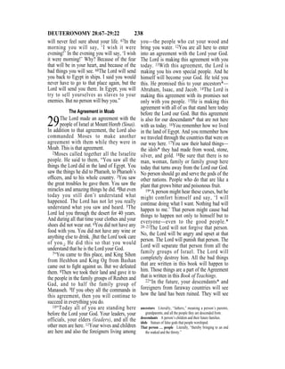 238DEUTERONOMY 28:67–29:22
will never feel sure about your life. 67In the
morning you will say, ‘I wish it were
evening!’ In the evening you will say, ‘I wish
it were morning!’ Why? Because of the fear
that will be in your heart, and because of the
bad things you will see. 68The Lord will send
you back to Egypt in ships. I said you would
never have to go to that place again, but the
Lord will send you there. In Egypt, you will
try to sell yourselves as slaves to your
enemies. But no person will buy you.”
The Agreement in Moab
29The Lord made an agreement with the
people of Israel at Mount Horeb (Sinai).
In addition to that agreement, the Lord also
commanded Moses to make another
agreement with them while they were in
Moab. This is that agreement.
2Moses called together all the Israelite
people. He said to them, “You saw all the
things the Lord did in the land of Egypt. You
saw the things he did to Pharaoh, to Pharaoh’s
ofﬁcers, and to his whole country. 3You saw
the great troubles he gave them. You saw the
miracles and amazing things he did. 4But even
today you still don’t understand what
happened. The Lord has not let you really
understand what you saw and heard. 5The
Lord led you through the desert for 40 years.
And during all that time your clothes and your
shoes did not wear out. 6You did not have any
food with you. You did not have any wine or
anything else to drink. {But the Lord took care
of you.} He did this so that you would
understand that he is the Lord your God.
7“You came to this place, and King Sihon
from Heshbon and King Og from Bashan
came out to ﬁght against us. But we defeated
them. 8Then we took their land and gave it to
the people in the family groups of Reuben and
Gad, and to half the family group of
Manasseh. 9If you obey all the commands in
this agreement, then you will continue to
succeed in everything you do.
10“Today all of you are standing here
before the Lord your God. Your leaders, your
officials, your elders (leaders), and all the
other men are here. 11Your wives and children
are here and also the foreigners living among
you—the people who cut your wood and
bring you water. 12You are all here to enter
into an agreement with the Lord your God.
The Lord is making this agreement with you
today. 13With this agreement, the Lord is
making you his own special people. And he
himself will become your God. He told you
this. He promised this to your ancestors*—
Abraham, Isaac, and Jacob. 14The Lord is
making this agreement with its promises not
only with you people. 15He is making this
agreement with all of us that stand here today
before the Lord our God. But this agreement
is also for our descendants* that are not here
with us today. 16You remember how we lived
in the land of Egypt. And you remember how
we traveled through the countries that were on
our way here. 17You saw their hated things—
the idols* they had made from wood, stone,
silver, and gold. 18Be sure that there is no
man, woman, family or family group here
today that turns away from the Lord our God.
No person should go and serve the gods of the
other nations. People who do that are like a
plant that grows bitter and poisonous fruit.
19“A person might hear these curses, but he
might comfort himself and say, ‘I will
continue doing what I want. Nothing bad will
happen to me.’ That person might cause bad
things to happen not only to himself but to
everyone—even to the good people.*
20–21The Lord will not forgive that person.
No, the Lord will be angry and upset at that
person. The Lord will punish that person. The
Lord will separate that person from all the
family groups of Israel. The Lord will
completely destroy him. All the bad things
that are written in this book will happen to
him. Those things are a part of the Agreement
that is written in this Book of Teachings.
22“In the future, your descendants* and
foreigners from faraway countries will see
how the land has been ruined. They will see
ancestors Literally, “fathers,” meaning a person’s parents,
grandparents, and all the people they are descended from.
descendants A person’s children and their future families.
idols Statues of false gods that people worshiped.
That person … people Literally, “thereby bringing to an end
the soaked and the thirsty.”
 