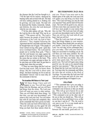 239 DEUTERONOMY 29:23–30:16
the diseases that the Lord has brought to it.
23All the land will be useless—destroyed by
burning sulfur and covered with salt. The land
will have nothing planted in it. Nothing will
be growing—not even weeds. The land will
be destroyed like Sodom, Gomorrah, Admah,
and Zeboiim, the cities the Lord destroyed
when he was very angry.
24“All the other nations will ask, ‘Why did
the Lord do this to this land? Why was he so
angry?’ 25The answer will be: ‘The Lord is
angry because the people of Israel left the
Agreement of the Lord, the God of their
ancestors.* They stopped following the
Agreement that the Lord made with them when
he brought them out of Egypt. 26The people of
Israel started serving other gods—gods they
never worshiped before. The Lord told his
people not to worship those gods. 27That is
why the Lord became very angry against the
people of this land. So he brought to them all
the curses that are written in this book. 28The
Lord became very angry and upset at them. So
he took them out of their land. He put them in
another land, where they are today.’
29“There are some things that the Lord our
God has kept secret. Only he knows those
things. But the Lord told us about some
things. And those teachings are for us and our
descendants* forever! And we must obey all
the commands in that law.
The Israelites Will Return to Their Land
30“All these things I have said will
happen to you. You will have good
things from the blessings, and you will have
bad things from the curses. The Lord your
God will send you away to other nations.
Then you will think about these things. 2At
that time, you and your descendants* will
return to the Lord your God. You will follow
him with all your heart and completely obey
all his commands that I have given you today.
3Then the Lord your God will be kind to you.
The Lord will make you free again! He will
bring you back from those nations where he
sent you. 4Even if you were sent to the
farthest parts of the earth, the Lord your God
will gather you and bring you back from
there. 5The Lord will bring you into the land
your ancestors* had, and the land will become
yours. The Lord will do good to you, and you
will have more than your ancestors had. You
will have more people in your nation than
they ever had. 6The Lord your God will make
you and your descendants want to obey him.*
Then you will love the Lord with all your
heart. And you will live!
7“Then the Lord your God will make all
those bad things happen to your enemies.
Why? Because those people hate you and give
you trouble. 8And you will again obey the
Lord. You will obey all his commands that I
give you today. 9The Lord your God will
make you successful in everything you do. He
will bless you with many children. He will
bless your cows—they will have many baby
calves. He will bless your fields—they will
grow many good crops. The Lord will be
good to you. The Lord will again enjoy doing
good for you, the same as he enjoyed doing
good for your ancestors.* 10But you must do
the things that the Lord your God tells you to
do. You must obey his commands and follow
the rules that are written in this Book of
Teachings. You must obey the Lord your God
with all your heart and with all your soul.
Then these good things will happen to you.
Life or Death
11“This command that I give you today is
not too hard for you. It is not far off. 12This
command is not in heaven so that you should
say, ‘Who will go up to heaven for us and
bring it to us, so that we can hear and do it?’
13This command is not on the other side of
the sea so that you should say, ‘Who will go
across the sea for us and bring it to us, so that
we can hear it and do it?’ 14No, the word is
very near to you! It is in your mouth and in
your heart. So you can obey it!
15“Today I have given you a choice
between life and death, good and evil. 16I
ancestors Literally, “fathers,” meaning a person’s parents,
grandparents, and all the people they are descended from.
descendants A person’s children and their future families.
make you … obey him Literally, “circumcise the hearts of you
and your seed.”
 