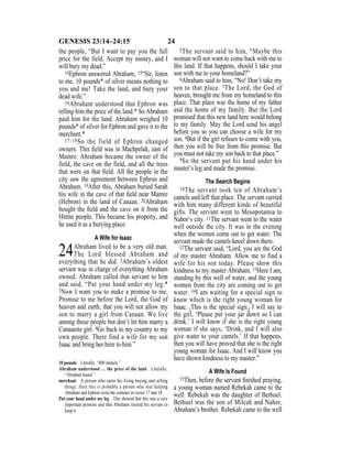 24GENESIS 23:14–24:15
the people, “But I want to pay you the full
price for the field. Accept my money, and I
will bury my dead.”
14Ephron answered Abraham, 15“Sir, listen
to me. 10 pounds* of silver means nothing to
you and me! Take the land, and bury your
dead wife.”
16Abraham understood that Ephron was
telling him the price of the land.* So Abraham
paid him for the land. Abraham weighed 10
pounds* of silver for Ephron and gave it to the
merchant.*
17–18So the field of Ephron changed
owners. This ﬁeld was in Machpelah, east of
Mamre. Abraham became the owner of the
field, the cave on the field, and all the trees
that were on that ﬁeld. All the people in the
city saw the agreement between Ephron and
Abraham. 19After this, Abraham buried Sarah
his wife in the cave of that ﬁeld near Mamre
(Hebron) in the land of Canaan. 20Abraham
bought the ﬁeld and the cave on it from the
Hittite people. This became his property, and
he used it as a burying place.
A Wife for Isaac
24Abraham lived to be a very old man.
The Lord blessed Abraham and
everything that he did. 2Abraham’s oldest
servant was in charge of everything Abraham
owned. Abraham called that servant to him
and said, “Put your hand under my leg.*
3Now I want you to make a promise to me.
Promise to me before the Lord, the God of
heaven and earth, that you will not allow my
son to marry a girl from Canaan. We live
among those people but don’t let him marry a
Canaanite girl. 4Go back to my country to my
own people. There find a wife for my son
Isaac and bring her here to him.”
5The servant said to him, “Maybe this
woman will not want to come back with me to
this land. If that happens, should I take your
son with me to your homeland?”
6Abraham said to him, “No! Don’t take my
son to that place. 7The Lord, the God of
heaven, brought me from my homeland to this
place. That place was the home of my father
and the home of my family. But the Lord
promised that this new land here would belong
to my family. May the Lord send his angel
before you so you can choose a wife for my
son. 8But if the girl refuses to come with you,
then you will be free from this promise. But
you must not take my son back to that place.”
9So the servant put his hand under his
master’s leg and made the promise.
The Search Begins
10The servant took ten of Abraham’s
camels and left that place. The servant carried
with him many different kinds of beautiful
gifts. The servant went to Mesopotamia to
Nahor’s city. 11The servant went to the water
well outside the city. It was in the evening
when the women come out to get water. The
servant made the camels kneel down there.
12The servant said, “Lord, you are the God
of my master Abraham. Allow me to find a
wife for his son today. Please show this
kindness to my master Abraham. 13Here I am,
standing by this well of water, and the young
women from the city are coming out to get
water. 14I am waiting for a special sign to
know which is the right young woman for
Isaac. {This is the special sign:} I will say to
the girl, ‘Please put your jar down so I can
drink.’ I will know if she is the right young
woman if she says, ‘Drink, and I will also
give water to your camels.’ If that happens,
then you will have proved that she is the right
young woman for Isaac. And I will know you
have shown kindness to my master.”
A Wife Is Found
15Then, before the servant ﬁnished praying,
a young woman named Rebekah came to the
well. Rebekah was the daughter of Bethuel.
Bethuel was the son of Milcah and Nahor,
Abraham’s brother. Rebekah came to the well
10 pounds Literally, “400 shekels.”
Abraham understood … the price of the land Literally,
“Abraham heard.”
merchant A person who earns his living buying and selling
things. Here this is probably a person who was helping
Abraham and Ephron write the contract in verses 17 and 18.
Put your hand under my leg This showed that this was a very
important promise and that Abraham trusted his servant to
keep it.
 