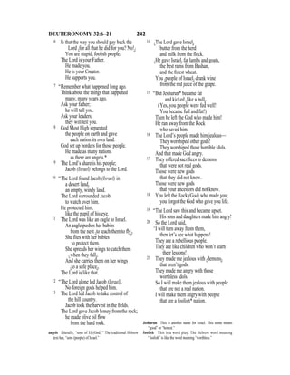 242DEUTERONOMY 32:6–21
6 Is that the way you should pay back the
Lord {for all that he did for you? No!}
You are stupid, foolish people.
The Lord is your Father.
He made you.
He is your Creator.
He supports you.
7 “Remember what happened long ago.
Think about the things that happened
many, many years ago.
Ask your father;
he will tell you.
Ask your leaders;
they will tell you.
8 God Most High separated
the people on earth and gave
each nation its own land.
God set up borders for those people.
He made as many nations
as there are angels.*
9 The Lord’s share is his people;
Jacob (Israel) belongs to the Lord.
10 “The Lord found Jacob (Israel) in
a desert land,
an empty, windy land.
The Lord surrounded Jacob
to watch over him.
He protected him,
like the pupil of his eye.
11 The Lord was like an eagle to Israel.
An eagle pushes her babies
from the nest {to teach them to ﬂy}.
She ﬂies with her babies
to protect them.
She spreads her wings to catch them
{when they fall}.
And she carries them on her wings
{to a safe place}.
The Lord is like that.
12 “The Lord alone led Jacob (Israel).
No foreign gods helped him.
13 The Lord led Jacob to take control of
the hill country.
Jacob took the harvest in the ﬁelds.
The Lord gave Jacob honey from the rock;
he made olive oil ﬂow
from the hard rock.
14 {The Lord gave Israel}
butter from the herd
and milk from the ﬂock.
{He gave Israel} fat lambs and goats,
the best rams from Bashan,
and the ﬁnest wheat.
You {people of Israel} drank wine
from the red juice of the grape.
15 “But Jeshurun* became fat
and kicked {like a bull}.
(Yes, you people were fed well!
You became full and fat!)
Then he left the God who made him!
He ran away from the Rock
who saved him.
16 The Lord’s people made him jealous—
They worshiped other gods!
They worshiped those horrible idols.
And that made God angry.
17 They offered sacriﬁces to demons
that were not real gods.
Those were new gods
that they did not know.
Those were new gods
that your ancestors did not know.
18 You left the Rock (God) who made you;
you forgot the God who gave you life.
19 “The Lord saw this and became upset.
His sons and daughters made him angry!
20 So the Lord said,
‘I will turn away from them,
then let’s see what happens!
They are a rebellious people.
They are like children who won’t learn
their lessons!
21 They made me jealous with {demons}
that aren’t gods.
They made me angry with those
worthless idols.
So I will make them jealous with people
that are not a real nation.
I will make them angry with people
that are a foolish* nation.
angels Literally, “sons of El (God).” The traditional Hebrew
text has, “sons (people) of Israel.”
Jeshurun This is another name for Israel. This name means
“good” or “honest.”
foolish This is a word play. The Hebrew word meaning
“foolish” is like the word meaning “worthless.”
 