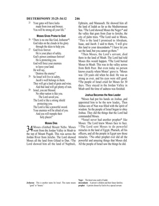 246DEUTERONOMY 33:25–34:12
25 Your gates will have locks
made from iron and bronze.
You will be strong all your life.”
Moses Gives Praise to God
26 “There is no one like God, Jeshurun*!
God rides on the clouds in his glory
through the skies to help you.
27 God lives forever.
He is your place of safety.
God’s power continues forever!
He is protecting you.
God will force your enemies
to leave your land.
He will say,
‘Destroy the enemy!’
28 So Israel will live in safety,
Jacob’s well belongs to them.
They will get a land of grain and wine.
And that land will get plenty of rain.
29 Israel, you are blessed.
No other nation is like you.
The Lord saved you.
The Lord is like a strong shield
protecting you.
The Lord is like a powerful sword.
Your enemies will be afraid of you.
And you will trample their
holy places!”
Moses Dies
34Moses climbed Mount Nebo. Moses
went from the Jordan Valley in Moab to
the top of Mount Pisgah. This was across the
Jordan River from Jericho. The Lord showed
Moses all the land from Gilead to Dan. 2The
Lord showed him all the land of Naphtali,
Ephraim, and Manasseh. He showed him all
the land of Judah as far as the Mediterranean
Sea. 3The Lord showed Moses the Negev* and
the valley that goes from Zoar to Jericho, the
city of palm trees. 4The Lord said to Moses,
“This is the land I promised to Abraham,
Isaac, and Jacob. I said to them, ‘I will give
this land to your descendants.* I have let you
see the land, but you cannot go there.”
5Then Moses, the Lord’s servant, died
there in the land of Moab. The Lord had told
Moses this would happen. 6The Lord buried
Moses in Moab. This was in the valley across
from Beth Peor. But even today no person
knows exactly where Moses’ grave is. 7Moses
was 120 years old when he died. He was as
strong as ever, and his eyes were still good.
8The people of Israel cried for Moses for 30
days. They stayed in the Jordan Valley in
Moab until the time of sadness was ﬁnished.
Joshua Becomes the New Leader
9Moses had put his hands on Joshua {and
appointed him to be the new leader}. Then
Joshua son of Nun was ﬁlled with the spirit of
wisdom. So the people of Israel began to obey
Joshua. They did the things that the Lord had
commanded Moses.
10Israel never had another prophet* like
Moses: The Lord knew Moses face to face.
11The Lord sent Moses to do powerful
miracles in the land of Egypt. Pharaoh, all his
ofﬁcers, and all the people in Egypt saw those
miracles. 12No other prophet ever did all the
powerful and amazing things that Moses did.
All the people of Israel saw the things he did.
Jeshurun This is another name for Israel. This name means
“good” or “honest.”
Negev The desert area south of Judah.
descendants A person’s children and their future families.
prophet A person chosen by God to be a special servant.
 