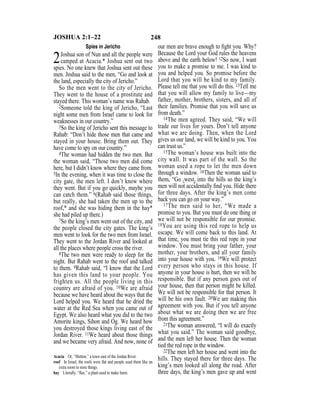 248JOSHUA 2:1–22
Spies in Jericho
2Joshua son of Nun and all the people were
camped at Acacia.* Joshua sent out two
spies. No one knew that Joshua sent out these
men. Joshua said to the men, “Go and look at
the land, especially the city of Jericho.”
So the men went to the city of Jericho.
They went to the house of a prostitute and
stayed there. This woman’s name was Rahab.
2Someone told the king of Jericho, “Last
night some men from Israel came to look for
weaknesses in our country.”
3So the king of Jericho sent this message to
Rahab: “Don’t hide those men that came and
stayed in your house. Bring them out. They
have come to spy on our country.”
4The woman had hidden the two men. But
the woman said, “Those two men did come
here, but I didn’t know where they came from.
5In the evening, when it was time to close the
city gate, the men left. I don’t know where
they went. But if you go quickly, maybe you
can catch them.” 6(Rahab said those things,
but really, she had taken the men up to the
roof,* and she was hiding them in the hay*
she had piled up there.)
7So the king’s men went out of the city, and
the people closed the city gates. The king’s
men went to look for the two men from Israel.
They went to the Jordan River and looked at
all the places where people cross the river.
8The two men were ready to sleep for the
night. But Rahab went to the roof and talked
to them. 9Rahab said, “I know that the Lord
has given this land to your people. You
frighten us. All the people living in this
country are afraid of you. 10We are afraid
because we have heard about the ways that the
Lord helped you. We heard that he dried the
water at the Red Sea when you came out of
Egypt. We also heard what you did to the two
Amorite kings, Sihon and Og. We heard how
you destroyed those kings living east of the
Jordan River. 11We heard about those things
and we became very afraid. And now, none of
our men are brave enough to ﬁght you. Why?
Because the Lord your God rules the heavens
above and the earth below! 12So now, I want
you to make a promise to me. I was kind to
you and helped you. So promise before the
Lord that you will be kind to my family.
Please tell me that you will do this. 13Tell me
that you will allow my family to live—my
father, mother, brothers, sisters, and all of
their families. Promise that you will save us
from death.”
14The men agreed. They said, “We will
trade our lives for yours. Don’t tell anyone
what we are doing. Then, when the Lord
gives us our land, we will be kind to you. You
can trust us.”
15The woman’s house was built into the
city wall. It was part of the wall. So the
woman used a rope to let the men down
through a window. 16Then the woman said to
them, “Go {west} into the hills so the king’s
men will not accidentally ﬁnd you. Hide there
for three days. After the king’s men come
back you can go on your way.”
17The men said to her, “We made a
promise to you. But you must do one thing or
we will not be responsible for our promise.
18You are using this red rope to help us
escape. We will come back to this land. At
that time, you must tie this red rope in your
window. You must bring your father, your
mother, your brothers, and all your family
into your house with you. 19We will protect
every person who stays in this house. If
anyone in your house is hurt, then we will be
responsible. But if any person goes out of
your house, then that person might be killed.
We will not be responsible for that person. It
will be his own fault. 20We are making this
agreement with you. But if you tell anyone
about what we are doing then we are free
from this agreement.”
21The woman answered, “I will do exactly
what you said.” The woman said goodbye,
and the men left her house. Then the woman
tied the red rope in the window.
22The men left her house and went into the
hills. They stayed there for three days. The
king’s men looked all along the road. After
three days, the king’s men gave up and went
Acacia Or, “Shittim,” a town east of the Jordan River.
roof In Israel, the roofs were ﬂat and people used them like an
extra room to store things.
hay Literally, “ﬂax,” a plant used to make linen.
 