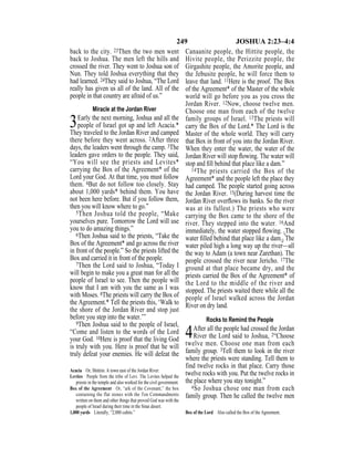249 JOSHUA 2:23–4:4
back to the city. 23Then the two men went
back to Joshua. The men left the hills and
crossed the river. They went to Joshua son of
Nun. They told Joshua everything that they
had learned. 24They said to Joshua, “The Lord
really has given us all of the land. All of the
people in that country are afraid of us.”
Miracle at the Jordan River
3Early the next morning, Joshua and all the
people of Israel got up and left Acacia.*
They traveled to the Jordan River and camped
there before they went across. 2After three
days, the leaders went through the camp. 3The
leaders gave orders to the people. They said,
“You will see the priests and Levites*
carrying the Box of the Agreement* of the
Lord your God. At that time, you must follow
them. 4But do not follow too closely. Stay
about 1,000 yards* behind them. You have
not been here before. But if you follow them,
then you will know where to go.”
5Then Joshua told the people, “Make
yourselves pure. Tomorrow the Lord will use
you to do amazing things.”
6Then Joshua said to the priests, “Take the
Box of the Agreement* and go across the river
in front of the people.” So the priests lifted the
Box and carried it in front of the people.
7Then the Lord said to Joshua, “Today I
will begin to make you a great man for all the
people of Israel to see. Then the people will
know that I am with you the same as I was
with Moses. 8The priests will carry the Box of
the Agreement.* Tell the priests this, ‘Walk to
the shore of the Jordan River and stop just
before you step into the water.’”
9Then Joshua said to the people of Israel,
“Come and listen to the words of the Lord
your God. 10Here is proof that the living God
is truly with you. Here is proof that he will
truly defeat your enemies. He will defeat the
Canaanite people, the Hittite people, the
Hivite people, the Perizzite people, the
Girgashite people, the Amorite people, and
the Jebusite people, he will force them to
leave that land. 11Here is the proof. The Box
of the Agreement* of the Master of the whole
world will go before you as you cross the
Jordan River. 12Now, choose twelve men.
Choose one man from each of the twelve
family groups of Israel. 13The priests will
carry the Box of the Lord.* The Lord is the
Master of the whole world. They will carry
that Box in front of you into the Jordan River.
When they enter the water, the water of the
Jordan River will stop ﬂowing. The water will
stop and ﬁll behind that place like a dam.”
14The priests carried the Box of the
Agreement* and the people left the place they
had camped. The people started going across
the Jordan River. 15(During harvest time the
Jordan River overﬂows its banks. So the river
was at its fullest.) The priests who were
carrying the Box came to the shore of the
river. They stepped into the water. 16And
immediately, the water stopped ﬂowing. {The
water ﬁlled behind that place like a dam.} The
water piled high a long way up the river—all
the way to Adam (a town near Zarethan). The
people crossed the river near Jericho. 17The
ground at that place became dry, and the
priests carried the Box of the Agreement* of
the Lord to the middle of the river and
stopped. The priests waited there while all the
people of Israel walked across the Jordan
River on dry land.
Rocks to Remind the People
4After all the people had crossed the Jordan
River the Lord said to Joshua, 2“Choose
twelve men. Choose one man from each
family group. 3Tell them to look in the river
where the priests were standing. Tell them to
find twelve rocks in that place. Carry those
twelve rocks with you. Put the twelve rocks in
the place where you stay tonight.”
4So Joshua chose one man from each
family group. Then he called the twelve men
Acacia Or, Shittim. A town east of the Jordan River.
Levites People from the tribe of Levi. The Levites helped the
priests in the temple and also worked for the civil government.
Box of the Agreement Or, “ark of the Covenant,” the box
containing the flat stones with the Ten Commandments
written on them and other things that proved God was with the
people of Israel during their time in the Sinai desert.
1,000 yards Literally, “2,000 cubits.” Box of the Lord Also called the Box of the Agreement.
 