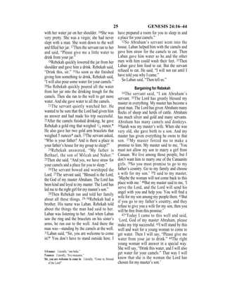 25 GENESIS 24:16–44
with her water jar on her shoulder. 16She was
very pretty. She was a virgin; she had never
slept with a man. She went down to the well
and ﬁlled her jar. 17Then the servant ran to her
and said, “Please give me a little water to
drink from your jar.”
18Rebekah quickly lowered the jar from her
shoulder and gave him a drink. Rebekah said,
“Drink this, sir.” 19As soon as she finished
giving him something to drink, Rebekah said,
“I will also pour some water for your camels.”
20So Rebekah quickly poured all the water
from her jar into the drinking trough for the
camels. Then she ran to the well to get more
water. And she gave water to all the camels.
21The servant quietly watched her. He
wanted to be sure that the Lord had given him
an answer and had made his trip successful.
22After the camels ﬁnished drinking, he gave
Rebekah a gold ring that weighed 1/4 ounce.*
He also gave her two gold arm bracelets that
weighed 5 ounces* each. 23The servant asked,
“Who is your father? And is there a place in
your father’s house for my group to sleep?”
24Rebekah answered, “My father is
Bethuel, the son of Milcah and Nahor.”
25Then she said, “And yes, we have straw for
your camels and a place for you to sleep.”
26The servant bowed and worshiped the
Lord. 27The servant said, “Blessed is the Lord,
the God of my master Abraham. The Lord has
been kind and loyal to my master. The Lord has
led me to the right girl for my master’s son.”
28Then Rebekah ran and told her family
about all these things. 29–30Rebekah had a
brother. His name was Laban. Rebekah told
about the things the man had said to her.
Laban was listening to her. And when Laban
saw the ring and the bracelets on his sister’s
arms, he ran out to the well. And there the
man was—standing by the camels at the well.
31Laban said, “Sir, you are welcome to come
in!* You don’t have to stand outside here. I
have prepared a room for you to sleep in and
a place for your camels.”
32So Abraham’s servant went into the
house. Laban helped him with the camels and
gave him straw for the camels to eat. Then
Laban gave him water so he and the other
men with him could wash their feet. 33Then
Laban gave him food to eat. But the servant
refused to eat. He said, “I will not eat until I
have told you why I came.”
So Laban said, “Then tell us.”
Bargaining for Rebekah
34The servant said, “I am Abraham’s
servant. 35The Lord has greatly blessed my
master in everything. My master has become a
great man. The Lord has given Abraham many
ﬂocks of sheep and herds of cattle. Abraham
has much silver and gold and many servants.
Abraham has many camels and donkeys.
36Sarah was my master’s wife. When she was
very old, she gave birth to a son. And my
master has given everything he owns to that
son. 37My master forced me to make a
promise to him. My master said to me, ‘You
must not allow my son to marry a girl from
Canaan. We live among those people, but I
don’t want him to marry one of the Canaanite
girls. 38So you must promise to go to my
father’s country. Go to my family and choose
a wife for my son.’ 39I said to my master,
‘Maybe the woman will not come back to this
place with me.’ 40But my master said to me, ‘I
serve the Lord, and the Lord will send his
angel with you and help you. You will ﬁnd a
wife for my son among my people there. 41But
if you go to my father’s country, and they
refuse to give you a wife for my son, then you
will be free from this promise.’
42“Today I came to this well and said,
‘Lord, God of my master Abraham, please
make my trip successful. 43I will stand by this
well and wait for a young woman to come to
get water. Then I will say, “Please give me
water from your jar to drink.” 44The right
young woman will answer in a special way.
She will say, “Drink this water, and I will also
get water for your camels.” That way I will
know that she is the woman the Lord has
chosen for my master’s son.’
1/4 ounce Literally, “one beka.”
5 ounces Literally, “ﬁve measures.”
Sir, you are welcome to come in Literally, “Come in, blessed
of the Lord!”
 