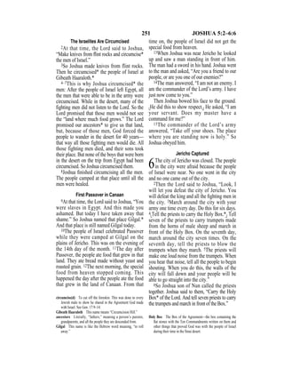 251 JOSHUA 5:2–6:6
The Israelites Are Circumcised
2At that time, the Lord said to Joshua,
“Make knives from ﬂint rocks and circumcise*
the men of Israel.”
3So Joshua made knives from flint rocks.
Then he circumcised* the people of Israel at
Gibeath Haaraloth.*
4–7This is why Joshua circumcised* the
men: After the people of Israel left Egypt, all
the men that were able to be in the army were
circumcised. While in the desert, many of the
ﬁghting men did not listen to the Lord. So the
Lord promised that those men would not see
the “land where much food grows.” The Lord
promised our ancestors* to give us that land,
but, because of those men, God forced the
people to wander in the desert for 40 years—
that way all those fighting men would die. All
those fighting men died, and their sons took
their place. But none of the boys that were born
in the desert on the trip from Egypt had been
circumcised. So Joshua circumcised them.
8Joshua ﬁnished circumcising all the men.
The people camped at that place until all the
men were healed.
First Passover in Canaan
9At that time, the Lord said to Joshua, “You
were slaves in Egypt. And this made you
ashamed. But today I have taken away that
shame.” So Joshua named that place Gilgal.*
And that place is still named Gilgal today.
10The people of Israel celebrated Passover
while they were camped at Gilgal on the
plains of Jericho. This was on the evening of
the 14th day of the month. 11The day after
Passover, the people ate food that grew in that
land. They ate bread made without yeast and
roasted grain. 12The next morning, the special
food from heaven stopped coming. This
happened the day after the people ate the food
that grew in the land of Canaan. From that
time on, the people of Israel did not get the
special food from heaven.
13When Joshua was near Jericho he looked
up and saw a man standing in front of him.
The man had a sword in his hand. Joshua went
to the man and asked, “Are you a friend to our
people, or are you one of our enemies?”
14The man answered, “I am not an enemy. I
am the commander of the Lord’s army. I have
just now come to you.”
Then Joshua bowed his face to the ground.
{He did this to show respect.} He asked, “I am
your servant. Does my master have a
command for me?”
15The commander of the Lord’s army
answered, “Take off your shoes. The place
where you are standing now is holy.” So
Joshua obeyed him.
Jericho Captured
6The city of Jericho was closed. The people
in the city were afraid because the people
of Israel were near. No one went in the city
and no one came out of the city.
2Then the Lord said to Joshua, “Look, I
will let you defeat the city of Jericho. You
will defeat the king and all the ﬁghting men in
the city. 3March around the city with your
army one time every day. Do this for six days.
4{Tell the priests to carry the Holy Box.*} Tell
seven of the priests to carry trumpets made
from the horns of male sheep and march in
front of the Holy Box. On the seventh day,
march around the city seven times. On the
seventh day, tell the priests to blow the
trumpets when they march. 5The priests will
make one loud noise from the trumpets. When
you hear that noise, tell all the people to begin
shouting. When you do this, the walls of the
city will fall down and your people will be
able to go straight into the city.”
6So Joshua son of Nun called the priests
together. Joshua said to them, “Carry the Holy
Box* of the Lord. And tell seven priests to carry
the trumpets and march in front of the Box.”
circumcise(d) To cut off the foreskin. This was done to every
Jewish male to show he shared in the Agreement God made
with Israel. See Gen. 17:9–14.
Gibeath Haaraloth This name means “Circumcision Hill.”
ancestors Literally, “fathers,” meaning a person’s parents,
grandparents, and all the people they are descended from.
Gilgal This name is like the Hebrew word meaning, “to roll
away.”
Holy Box The Box of the Agreement—the box containing the
ﬂat stones with the Ten Commandments written on them and
other things that proved God was with the people of Israel
during their time in the Sinai desert.
 