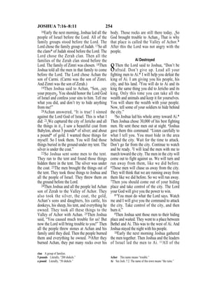 254JOSHUA 7:16–8:11
16Early the next morning, Joshua led all the
people of Israel before the Lord. All of the
family groups stood before the Lord. The
Lord chose the family group of Judah. 17So all
the clans* of Judah stood before the Lord. The
Lord chose the Zerah clan. Then all the
families of the Zerah clan stood before the
Lord. The family of Zimri was chosen. 18Then
Joshua told all the men in that family to come
before the Lord. The Lord chose Achan the
son of Carmi. (Carmi was the son of Zimri.
And Zimri was the son of Zerah.)
19Then Joshua said to Achan, “Son, {say
your prayers}. You should honor the Lord God
of Israel and confess your sins to him. Tell me
what you did, and don’t try to hide anything
from me!”
20Achan answered, “It is true! I sinned
against the Lord God of Israel. This is what I
did: 21{We captured the city of Jericho and all
the things in it.} I saw a beautiful coat from
Babylon, about 5 pounds* of silver; and about
a pound* of gold. I wanted these things for
myself. So I took them. You will find those
things buried in the ground under my tent. The
silver is under the coat.”
22So Joshua sent some men to the tent.
They ran to the tent and found those things
hidden there in the tent. The silver was under
the coat. 23The men brought the things out of
the tent. They took those things to Joshua and
all the people of Israel. They threw them on
the ground before the Lord.
24Then Joshua and all the people led Achan
son of Zerah to the Valley of Achor. They
also took the silver, the coat, the gold,
Achan’s sons and daughters, his cattle, his
donkeys, his sheep, his tent, and everything he
owned. They took all these things to the
Valley of Achor with Achan. 25Then Joshua
said, “You caused much trouble for us! But
now the Lord will bring trouble to you!” Then
all the people threw stones at Achan and his
family until they died. Then the people burned
them and everything he owned. 26After they
burned Achan, they put many rocks over his
body. Those rocks are still there today. {So
God brought trouble to Achan.} That is why
that place is called the Valley of Achor.*
After this the Lord was not angry with the
people.
Ai Destroyed
8Then the Lord said to Joshua, “Don’t be
afraid. Don’t give up. Lead all your
ﬁghting men to Ai.* I will help you defeat the
king of Ai. I am giving you his people, his
city, and his land. 2You will do to Ai and its
king the same thing you did to Jericho and its
king. Only this time you can take all the
wealth and animals and keep it for yourselves.
You will share the wealth with your people.
Now, tell some of your soldiers to hide behind
the city.”
3So Joshua led his whole army toward Ai.*
Then Joshua chose 30,000 of his best fighting
men. He sent these men out at night. 4Joshua
gave them this command: “Listen carefully to
what I tell you. You must hide in the area
behind the city. Wait for the time to attack.
Don’t go far from the city. Continue to watch
and be ready. 5I will lead the men with me to
march toward the city. The men in the city will
come out to fight against us. We will turn and
run away from them, like we did before.
6Those men will chase us away from the city.
They will think that we are running away from
them like we did before. So we will run away.
7Then you should come out of your hiding
place and take control of the city. The Lord
your God will give you the power to win.
8“You must do what the Lord says. Watch
me and I will give you the command to attack
the city. Take control of the city, and then
burn it.”
9Then Joshua sent those men to their hiding
place and waited. They went to a place between
Bethel and Ai. This was to the west of Ai. And
Joshua stayed the night with his people.
10Early the next morning Joshua gathered
the men together. Then Joshua and the leaders
of Israel led the men to Ai. 11All of the
clan A group of families.
5 pounds Literally, “200 shekels.”
a pound Literally, “50 shekels.”
Achor This name means “trouble.”
Ai See Josh. 7:2. The name of this town means “the ruins.”
 