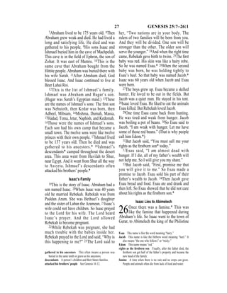 27 GENESIS 25:7–26:1
7Abraham lived to be 175 years old. 8Then
Abraham grew weak and died. He had lived a
long and satisfying life. He died and was
gathered to his people. 9His sons Isaac and
Ishmael buried him in the cave of Machpelah.
This cave is in the ﬁeld of Ephron, the son of
Zohar. It was east of Mamre. 10This is the
same cave that Abraham bought from the
Hittite people. Abraham was buried there with
his wife Sarah. 11After Abraham died, God
blessed Isaac. And Isaac continued to live at
Beer Lahai Roi.
12This is the list of Ishmael’s family.
Ishmael was Abraham and Hagar’s son.
(Hagar was Sarah’s Egyptian maid.) 13These
are the names of Ishmael’s sons: The ﬁrst son
was Nebaioth, then Kedar was born, then
Adbeel, Mibsam, 14Mishma, Dumah, Massa,
15Hadad, Tema, Jetur, Naphish, and Kedemah.
16Those were the names of Ishmael’s sons.
Each son had his own camp that became a
small town. The twelve sons were like twelve
princes with their own people. 17Ishmael lived
to be 137 years old. Then he died and was
gathered to his ancestors.* 18Ishmael’s
descendants* camped throughout the desert
area. This area went from Havilah to Shur,
near Egypt. And it went from Shur all the way
to Assyria. Ishmael’s descendants often
attacked his brothers’ people.*
Isaac’s Family
19This is the story of Isaac. Abraham had a
son named Isaac. 20When Isaac was 40 years
old he married Rebekah. Rebekah was from
Paddan Aram. She was Bethuel’s daughter
and the sister of Laban the Aramean. 21Isaac’s
wife could not have children. So Isaac prayed
to the Lord for his wife. The Lord heard
Isaac’s prayer. And the Lord allowed
Rebekah to become pregnant.
22While Rebekah was pregnant, she had
much trouble with the babies inside her.
Rebekah prayed to the Lord and said, “Why is
this happening to me?” 23The Lord said to
her, “Two nations are in your body. The
rulers of two families will be born from you.
And they will be divided. One son will be
stronger than the other. The older son will
serve the younger.” 24And when the right time
came, Rebekah gave birth to twins. 25The ﬁrst
baby was red. His skin was like a hairy robe.
So he was named Esau.* 26When the second
baby was born, he was holding tightly to
Esau’s heel. So that baby was named Jacob.*
Isaac was 60 years old when Jacob and Esau
were born.
27The boys grew up. Esau became a skilled
hunter. He loved to be out in the fields. But
Jacob was a quiet man. He stayed in his tent.
28Isaac loved Esau. He liked to eat the animals
Esau killed. But Rebekah loved Jacob.
29One time Esau came back from hunting.
He was tired and weak from hunger. Jacob
was boiling a pot of beans. 30So Esau said to
Jacob, “I am weak with hunger. Let me have
some of those red beans.” (That is why people
call him Edom.*)
31But Jacob said, “You must sell me your
rights as the ﬁrstborn son* today.”
32Esau said, “I am almost dead with
hunger. If I die, all of my father’s wealth will
not help me. So I will give you my share.”
33But Jacob said, “First, promise me that
you will give it to me.” So Esau made a
promise to Jacob. Esau sold his part of their
father’s wealth to Jacob. 34Then Jacob gave
Esau bread and food. Esau ate and drank and
then left. So Esau showed that he did not care
about his rights as the ﬁrstborn son.*
Isaac Lies to Abimelech
26Once there was a famine.* This was
like the famine that happened during
Abraham’s life. So Isaac went to the town of
Gerar, to Abimelech the king of the Philistine
gathered to his ancestors This often means a person was
buried in the same tomb or grave as his ancestors.
descendants A person’s children and their future families.
attacked his brothers’ people See Genesis 16:12.
Esau This name is like the word meaning “hairy.”
Jacob This name is like the Hebrew word meaning “heel.” It
also means “the one who follows” or “tricky.”
Edom This name means “red.”
rights as the ﬁrstborn son Usually, after the father died, the
ﬁrstborn son got half of the father’s property and became the
new head of the family.
famine A time when there is no rain and no crops can grow.
People and animals often die from lack of food and water.
 