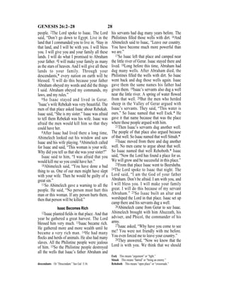 28GENESIS 26:2–28
people. 2The Lord spoke to Isaac. The Lord
said, “Don’t go down to Egypt. Live in the
land that I commanded you to live in. 3Stay in
that land, and I will be with you. I will bless
you. I will give you and your family all these
lands. I will do what I promised to Abraham
your father. 4I will make your family as many
as the stars of heaven. And I will give all these
lands to your family. Through your
descendants,* every nation on earth will be
blessed. 5I will do this because your father
Abraham obeyed my words and did the things
I said. Abraham obeyed my commands, my
laws, and my rules.”
6So Isaac stayed and lived in Gerar.
7Isaac’s wife Rebekah was very beautiful. The
men of that place asked Isaac about Rebekah.
Isaac said, “She is my sister.” Isaac was afraid
to tell them Rebekah was his wife. Isaac was
afraid the men would kill him so that they
could have her.
8After Isaac had lived there a long time,
Abimelech looked out his window and saw
Isaac and his wife playing. 9Abimelech called
for Isaac and said, “This woman is your wife.
Why did you tell us that she was your sister?”
Isaac said to him, “I was afraid that you
would kill me so you could have her.”
10Abimelech said, “You have done a bad
thing to us. One of our men might have slept
with your wife. Then he would be guilty of a
great sin.”
11So Abimelech gave a warning to all the
people. He said, “No person must hurt this
man or this woman. If any person hurts them,
then that person will be killed.”
Isaac Becomes Rich
12Isaac planted ﬁelds in that place. And that
year he gathered a great harvest. The Lord
blessed him very much. 13Isaac became rich.
He gathered more and more wealth until he
became a very rich man. 14He had many
ﬂocks and herds of animals. He also had many
slaves. All the Philistine people were jealous
of him. 15So the Philistine people destroyed
all the wells that Isaac’s father Abraham and
his servants had dug many years before. The
Philistines ﬁlled those wells with dirt. 16And
Abimelech said to Isaac, “Leave our country.
You have become much more powerful than
we are.”
17So Isaac left that place and camped near
the little river of Gerar. Isaac stayed there and
lived. 18Long before this time, Abraham had
dug many wells. After Abraham died, the
Philistines ﬁlled the wells with dirt. So Isaac
went back and dug those wells again. Isaac
gave them the same names his father had
given them. 19Isaac’s servants also dug a well
near the little river. A spring of water ﬂowed
from that well. 20But the men who herded
sheep in the Valley of Gerar argued with
Isaac’s servants. They said, “This water is
ours.” So Isaac named that well Esek.* He
gave it that name because that was the place
where those people argued with him.
21Then Isaac’s servants dug another well.
The people of that place also argued because
of that well. So Isaac named that well Sitnah.*
22Isaac moved from there and dug another
well. No men came to argue about that well.
So Isaac named that well Rehoboth.* Isaac
said, “Now the Lord has found a place for us.
We will grow and be successful in this place.”
23From that place Isaac went to Beersheba.
24The Lord spoke to Isaac that night. The
Lord said, “I am the God of your father
Abraham. Don’t be afraid. I am with you, and
I will bless you. I will make your family
great. I will do this because of my servant
Abraham.” 25So Isaac built an altar and
worshiped the Lord in that place. Isaac set up
camp there and his servants dug a well.
26Abimelech came from Gerar to see Isaac.
Abimelech brought with him Ahuzzath, his
adviser, and Phicol, the commander of his
army.
27Isaac asked, “Why have you come to see
me? You were not friendly with me before.
You even forced me to leave your country.”
28They answered, “Now we know that the
Lord is with you. We think that we should
descendants Or “Descendant.” See Gal 3:16.
Esek This means “argument” or “ﬁght.”
Sitnah This means “hatred” or “being an enemy.”
Rehoboth This means “open place” or “crossroads.”
 