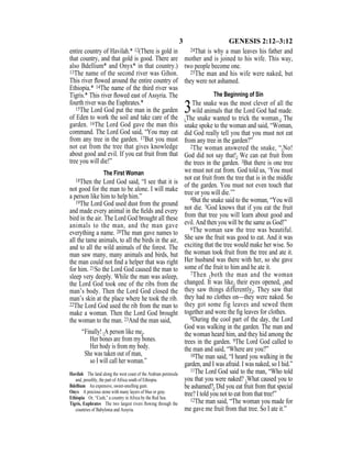 3 GENESIS 2:12–3:12
entire country of Havilah.* 12(There is gold in
that country, and that gold is good. There are
also Bdellium* and Onyx* in that country.)
13The name of the second river was Gihon.
This river ﬂowed around the entire country of
Ethiopia.* 14The name of the third river was
Tigris.* This river ﬂowed east of Assyria. The
fourth river was the Euphrates.*
15The Lord God put the man in the garden
of Eden to work the soil and take care of the
garden. 16The Lord God gave the man this
command. The Lord God said, “You may eat
from any tree in the garden. 17But you must
not eat from the tree that gives knowledge
about good and evil. If you eat fruit from that
tree you will die!”
The First Woman
18Then the Lord God said, “I see that it is
not good for the man to be alone. I will make
a person like him to help him.”
19The Lord God used dust from the ground
and made every animal in the ﬁelds and every
bird in the air. The Lord God brought all these
animals to the man, and the man gave
everything a name. 20The man gave names to
all the tame animals, to all the birds in the air,
and to all the wild animals of the forest. The
man saw many, many animals and birds, but
the man could not ﬁnd a helper that was right
for him. 21So the Lord God caused the man to
sleep very deeply. While the man was asleep,
the Lord God took one of the ribs from the
man’s body. Then the Lord God closed the
man’s skin at the place where he took the rib.
22The Lord God used the rib from the man to
make a woman. Then the Lord God brought
the woman to the man. 23And the man said,
“Finally! {A person like me}.
Her bones are from my bones.
Her body is from my body.
She was taken out of man,
so I will call her woman.”
24That is why a man leaves his father and
mother and is joined to his wife. This way,
two people become one.
25The man and his wife were naked, but
they were not ashamed.
The Beginning of Sin
3The snake was the most clever of all the
wild animals that the Lord God had made.
{The snake wanted to trick the woman.} The
snake spoke to the woman and said, “Woman,
did God really tell you that you must not eat
from any tree in the garden?”
2The woman answered the snake, “{No!
God did not say that!} We can eat fruit from
the trees in the garden. 3But there is one tree
we must not eat from. God told us, ‘You must
not eat fruit from the tree that is in the middle
of the garden. You must not even touch that
tree or you will die.’”
4But the snake said to the woman, “You will
not die. 5God knows that if you eat the fruit
from that tree you will learn about good and
evil. And then you will be the same as God!”
6The woman saw the tree was beautiful.
She saw the fruit was good to eat. And it was
exciting that the tree would make her wise. So
the woman took fruit from the tree and ate it.
Her husband was there with her, so she gave
some of the fruit to him and he ate it.
7Then {both the man and the woman
changed. It was like} their eyes opened, {and
they saw things differently}. They saw that
they had no clothes on—they were naked. So
they got some fig leaves and sewed them
together and wore the ﬁg leaves for clothes.
8During the cool part of the day, the Lord
God was walking in the garden. The man and
the woman heard him, and they hid among the
trees in the garden. 9The Lord God called to
the man and said, “Where are you?”
10The man said, “I heard you walking in the
garden, and I was afraid. I was naked, so I hid.”
11The Lord God said to the man, “Who told
you that you were naked? {What caused you to
be ashamed?} Did you eat fruit from that special
tree? I told you not to eat from that tree!”
12The man said, “The woman you made for
me gave me fruit from that tree. So I ate it.”
Havilah The land along the west coast of the Arabian peninsula
and, possibly, the part of Africa south of Ethiopia.
Bdellium An expensive, sweet-smelling gum.
Onyx A precious stone with many layers of blue or gray.
Ethiopia Or, “Cush,” a country in Africa by the Red Sea.
Tigris, Euphrates The two largest rivers ﬂowing through the
countries of Babylonia and Assyria.
 