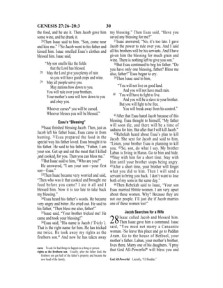 30GENESIS 27:26–28:3
the food, and he ate it. Then Jacob gave him
some wine, and he drank it.
26Then Isaac said to him. “Son, come near
and kiss me.” 27So Jacob went to his father and
kissed him. Isaac smelled Esau’s clothes and
blessed him. Isaac said,
“My son smells like the ﬁelds
that the Lord has blessed.
28 May the Lord give you plenty of rain
so you will have good crops and wine.
29 May all people serve you.
May nations bow down to you.
You will rule over your brothers.
Your mother’s sons will bow down to you
and obey you.
Whoever curses* you will be cursed.
Whoever blesses you will be blessed.”
Esau’s “Blessing”
30Isaac ﬁnished blessing Jacob. Then, just as
Jacob left his father Isaac, Esau came in from
hunting. 31Esau prepared the food in the
special way his father loved. Esau brought it to
his father. He said to his father, “Father, I am
your son. Get up and eat the meat that I killed
{and cooked} for you. Then you can bless me.”
32But Isaac said to him, “Who are you?”
He answered, “I am your son—your first
son—Esau.”
33Then Isaac became very worried and said,
“Then who was it that cooked and brought me
food before you came? I ate it all and I
blessed him. Now it is too late to take back
my blessing.”
34Esau heard his father’s words. He became
very angry and bitter. He cried out. He said to
his father, “Then bless me also, father!”
35Isaac said, “Your brother tricked me! He
came and took your blessing!”
36Esau said, “His name is Jacob (‘Tricky’).
That is the right name for him. He has tricked
me twice. He took away my rights as the
firstborn son.* And now he has taken away
my blessing.” Then Esau said, “Have you
saved any blessing for me?”
37Isaac answered, “No, it’s too late. I gave
Jacob the power to rule over you. And I said
all his brothers will be his servants. And I have
given him the blessing for much grain and
wine. There is nothing left to give you son.”
38But Esau continued to beg his father. “Do
you have only one blessing, father? Bless me
also, father!” Esau began to cry.
39Then Isaac said to him,
“You will not live on good land.
And you will not have much rain.
40 You will have to ﬁght to live.
And you will be a slave to your brother.
But you will ﬁght to be free.
You will break away from his control.”
41After that Esau hated Jacob because of this
blessing. Esau thought to himself, “My father
will soon die, and there will be a time of
sadness for him. But after that I will kill Jacob.”
42Rebekah heard about Esau’s plan to kill
Jacob. She sent for Jacob and said to him,
“Listen, your brother Esau is planning to kill
you. 43So, son, do what I say. My brother
Laban is living in Haran. Go to him and hide.
44Stay with him for a short time. Stay with
him until your brother stops being angry.
45After a short time, your brother will forget
what you did to him. Then I will send a
servant to bring you back. I don’t want to lose
both of my sons in the same day.”
46Then Rebekah said to Isaac, “Your son
Esau married Hittite women. I am very upset
about these women. Why? Because they are
not our people. I’ll just die if Jacob marries
one of these women too!”
Jacob Searches for a Wife
28Isaac called Jacob and blessed him.
Then Isaac gave him a command. Isaac
said, “You must not marry a Canaanite
woman. 2So leave this place and go to Paddan
Aram. Go to the house of Bethuel, your
mother’s father. Laban, your mother’s brother,
lives there. Marry one of his daughters. 3I pray
that God All-Powerful* will bless you andcurse To ask for bad things to happen to a thing or person.
rights as the ﬁrstborn son Usually, after the father died, the
ﬁrstborn son got half of the father’s property and became the
new head of the family. God All-Powerful Literally, “El Shaddai.”
 