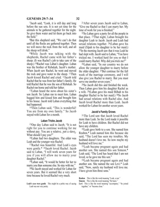 32GENESIS 29:7–34
7Jacob said, “Look, it is still day and long
before the sun sets. It is not yet time for the
animals to be gathered together for the night.
So give them water and let them go back into
the ﬁeld.”
8But this shepherd said, “We can’t do that
until all the ﬂocks are gathered together. Then
we will move the rock from the well, and all
the sheep will drink.”
9While Jacob was talking with the
shepherds, Rachel came with her father’s
sheep. (It was Rachel’s job to take care of the
sheep.) 10Rachel was Laban’s daughter. Laban
was the brother of Rebekah, Jacob’s mother.
When Jacob saw Rachel, he went and moved
the rock and gave water to the sheep. 11Then
Jacob kissed Rachel and cried. 12Jacob told
Rachel that he was from her father’s family. He
told Rachel that he was the son of Rebekah. So
Rachel ran home and told her father.
13Laban heard the news about his sister’s
son Jacob. So Laban ran to meet him. Laban
hugged him and kissed him and brought him
to his house. Jacob told Laban everything that
had happened.
14Then Laban said, “This is wonderful!
You are from my own family.” So Jacob
stayed with Laban for a month.
Laban Tricks Jacob
15One day Laban said to Jacob, “It is not
right for you to continue working for me
without pay. You are a relative, {not a slave}.
What should I pay you?”
16Laban had two daughters. The older was
Leah and the younger was Rachel.
17Rachel was beautiful. And Leah’s eyes
were gentle.* 18Jacob loved Rachel. Jacob
said to Laban, “I will work seven years for
you if you will allow me to marry your
daughter Rachel.”
19Laban said, “It would be better for her to
marry you than someone else. So stay with me.”
20So Jacob stayed and worked for Laban for
seven years. But it seemed like a very short
time because he loved Rachel very much.
21After seven years Jacob said to Laban,
“Give me Rachel so that I can marry her. My
time of work for you is ﬁnished.”
22So Laban gave a party for all the people in
that place. 23That night, Laban brought his
daughter Leah to Jacob. Jacob and Leah had
sexual relations together. 24(Laban gave his
maid Zilpah to his daughter to be her maid.)
25In the morning Jacob saw that it was Leah he
had slept with. Jacob said to Laban, “You have
tricked me. I worked hard for you so that I
could marry Rachel. Why did you trick me?”
26Laban said, “In our country we do not
allow the younger daughter to marry before
the older daughter. 27But continue for the full
week of the marriage ceremony, and I will
also give you Rachel to marry. But you must
serve me another seven years.”
28So Jacob did this and ﬁnished the week.
Then Laban gave him his daughter Rachel as
a wife. 29(Laban gave his maid Bilhah to his
daughter Rachel to be her maid.) 30So Jacob
had sexual relations with Rachel also. And
Jacob loved Rachel more than Leah. Jacob
worked for Laban for another seven years.
Jacob’s Family Grows
31The Lord saw that Jacob loved Rachel
more than Leah. So the Lord made it possible
for Leah to have children. But Rachel did not
have any children.
32Leah gave birth to a son. She named him
Reuben.* Leah named him this because she
said, “The Lord has seen my troubles. My
husband doesn’t love me. So now maybe my
husband will love me.”
33Leah became pregnant again and had
another son. She named this son Simeon.*
Leah said, “The Lord has heard that I am not
loved, so he gave me this son.”
34Leah became pregnant again and had
another son. She named the son Levi.* Leah
said, “Now, surely my husband will love me.
I have given him three sons.”
Leah’s eyes were gentle This might be a polite way of saying
Leah was not very pretty.
Reuben This is like the word meaning “Look, a son.”
Simeon This is like the word meaning “He hears.”
Levi This is like the word meaning “accompany,” “be joined
together,” or “become close.”
 