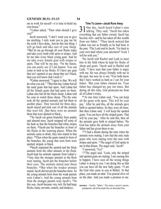 34GENESIS 30:31–31:13
me to work for myself—it is time to build my
own house.”
31Laban asked, “Then what should I give
you?”
Jacob answered, “I don’t want you to give
me anything. I only want you to {pay me for
the work I have done}. Just do this one thing: I
will go back and take care of your sheep.
32But let me go through all your ﬂocks today
and take every lamb with spots or stripes. And
let me take every black young goat. And let
me take every female goat with stripes or
spots. That will be my pay. 33In the future,
you can easily see if I am honest. You can
come to look at my ﬂocks. If I have any goat
that isn’t spotted or any sheep that isn’t black,
then you will know that I stole it.”
34Laban answered, “I agree to that. We will
do what you ask.” 35But that day Laban hid all
the male goats that had spots. And Laban hid
all the female goats that had spots on them.
Laban also hid all the black sheep. Laban told
his sons to watch these sheep. 36So the sons
took all the spotted animals and led them to
another place. They traveled for three days.
Jacob stayed and took care of all the animals
that were left. {But there were no animals
there that were spotted or black.}
37So Jacob cut green branches from poplar
and almond trees. Jacob stripped off some of
the bark so that the branches had white stripes
on them. 38Jacob put the branches in front of
the flocks at the watering places. When the
animals came to drink, they also mated in that
place. 39Then when the goats mated in front of
the branches, the young that were born were
spotted, striped, or black.
40Jacob separated the spotted and the black
animals from the other animals in the flock.
Jacob kept his animals separate from Laban’s.
41Any time the stronger animals in the ﬂock
were mating, Jacob put the branches before
their eyes. The animals mated near those
branches. 42But when the weaker animals
mated, Jacob did not put the branches there. So
the young animals born from the weak parents
were Laban’s. And the young animals born
from the stronger parents were Jacob’s. 43In
this way, Jacob became very rich. He had large
ﬂocks, many servants, camels, and donkeys.
Time To Leave—Jacob Runs Away
31One day, Jacob heard Laban’s sons
talking. They said, “Jacob has taken
everything that our father owned. Jacob has
become rich—and he has taken all this wealth
from our father.” 2Then Jacob noticed that
Laban was not as friendly as he had been in
the past. 3The Lord said to Jacob, “Go back to
your own land where your ancestors* lived. I
will be with you.”
4So Jacob told Rachel and Leah to meet
him in the field where he kept his flocks of
sheep and goats. 5Jacob said to Rachel and
Leah, “I have seen that your father is angry
with me. He was always friendly with me in
the past, but now he is not. 6You both know
that I have worked as hard as I can for your
father. 7But your father cheated me. Your
father has changed my pay ten times. But
during all this time, God protected me from
all of Laban’s tricks.
8“At one time Laban said, ‘You can keep
all the goats with spots. This will be your
pay.’ After he said this, all the animals gave
birth to spotted babies. So they were all mine.
But then Laban said, ‘I will keep the spotted
goats. You can have all the striped goats. That
will be your pay.’ After he said this, then all
the animals gave birth to striped babies. 9So
God has taken the animals away from your
father and has given them to me.
10“I had a dream during the time when the
animals were mating. I saw that the only male
goats who were mating were the ones with
stripes and spots. 11The angel of God spoke to
me in that dream. The angel said, ‘Jacob!’
“I answered, ‘Yes!’
12“The angel said, ‘Look, only the striped
and spotted goats are mating. I am causing this
to happen. I have seen all the wrong things
Laban is doing to you. I am doing this so that
you can have all the new baby goats. 13I am
the God who came to you at Bethel. At that
place, you made an altar. You poured olive oil
on the altar. And you made a promise to me.
ancestors Literally, “fathers.” This means a person’s parents,
grandparents, and all the people they are descended from.
 