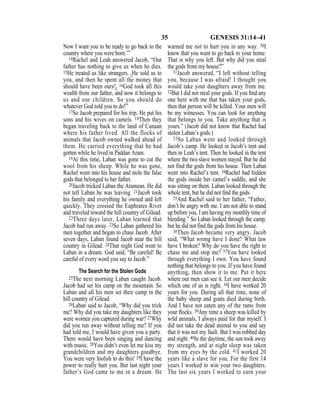 35 GENESIS 31:14–41
Now I want you to be ready to go back to the
country where you were born.’”
14Rachel and Leah answered Jacob, “Our
father has nothing to give us when he dies.
15He treated us like strangers. {He sold us to
you, and then he spent all the money that
should have been ours!} 16God took all this
wealth from our father, and now it belongs to
us and our children. So you should do
whatever God told you to do!”
17So Jacob prepared for his trip. He put his
sons and his wives on camels. 18Then they
began traveling back to the land of Canaan
where his father lived. All the flocks of
animals that Jacob owned walked ahead of
them. He carried everything that he had
gotten while he lived in Paddan Aram.
19At this time, Laban was gone to cut the
wool from his sheep. While he was gone,
Rachel went into his house and stole the false
gods that belonged to her father.
20Jacob tricked Laban the Aramean. He did
not tell Laban he was leaving. 21Jacob took
his family and everything he owned and left
quickly. They crossed the Euphrates River
and traveled toward the hill country of Gilead.
22Three days later, Laban learned that
Jacob had run away. 23So Laban gathered his
men together and began to chase Jacob. After
seven days, Laban found Jacob near the hill
country in Gilead. 24That night God went to
Laban in a dream. God said, “Be careful! Be
careful of every word you say to Jacob.”
The Search for the Stolen Gods
25The next morning Laban caught Jacob.
Jacob had set his camp on the mountain. So
Laban and all his men set their camp in the
hill country of Gilead.
26Laban said to Jacob, “Why did you trick
me? Why did you take my daughters like they
were women you captured during war? 27Why
did you run away without telling me? If you
had told me, I would have given you a party.
There would have been singing and dancing
with music. 28You didn’t even let me kiss my
grandchildren and my daughters goodbye.
You were very foolish to do this! 29I have the
power to really hurt you. But last night your
father’s God came to me in a dream. He
warned me not to hurt you in any way. 30I
know that you want to go back to your home.
That is why you left. But why did you steal
the gods from my house?”
31Jacob answered, “I left without telling
you, because I was afraid! I thought you
would take your daughters away from me.
32But I did not steal your gods. If you ﬁnd any
one here with me that has taken your gods,
then that person will be killed. Your men will
be my witnesses. You can look for anything
that belongs to you. Take anything that is
yours.” (Jacob did not know that Rachel had
stolen Laban’s gods.)
33So Laban went and looked through
Jacob’s camp. He looked in Jacob’s tent and
then in Leah’s tent. Then he looked in the tent
where the two slave women stayed. But he did
not find the gods from his house. Then Laban
went into Rachel’s tent. 34Rachel had hidden
the gods inside her camel’s saddle, and she
was sitting on them. Laban looked through the
whole tent, but he did not find the gods.
35And Rachel said to her father, “Father,
don’t be angry with me. I am not able to stand
up before you. I am having my monthly time of
bleeding.” So Laban looked through the camp,
but he did not find the gods from his house.
36Then Jacob became very angry. Jacob
said, “What wrong have I done? What law
have I broken? Why do you have the right to
chase me and stop me? 37You have looked
through everything I own. You have found
nothing that belongs to you. If you have found
anything, then show it to me. Put it here
where our men can see it. Let our men decide
which one of us is right. 38I have worked 20
years for you. During all that time, none of
the baby sheep and goats died during birth.
And I have not eaten any of the rams from
your ﬂocks. 39Any time a sheep was killed by
wild animals, I always paid for that myself. I
did not take the dead animal to you and say
that it was not my fault. But I was robbed day
and night. 40In the daytime, the sun took away
my strength, and at night sleep was taken
from my eyes by the cold. 41I worked 20
years like a slave for you. For the first 14
years I worked to win your two daughters.
The last six years I worked to earn your
 