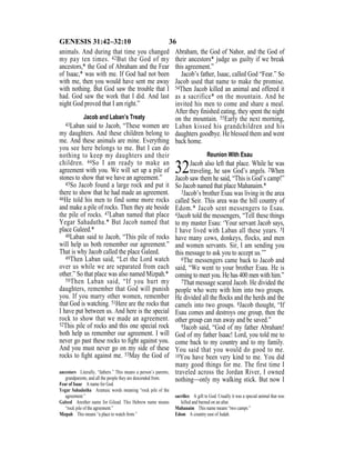 36GENESIS 31:42–32:10
animals. And during that time you changed
my pay ten times. 42But the God of my
ancestors,* the God of Abraham and the Fear
of Isaac,* was with me. If God had not been
with me, then you would have sent me away
with nothing. But God saw the trouble that I
had. God saw the work that I did. And last
night God proved that I am right.”
Jacob and Laban’s Treaty
43Laban said to Jacob, “These women are
my daughters. And these children belong to
me. And these animals are mine. Everything
you see here belongs to me. But I can do
nothing to keep my daughters and their
children. 44So I am ready to make an
agreement with you. We will set up a pile of
stones to show that we have an agreement.”
45So Jacob found a large rock and put it
there to show that he had made an agreement.
46He told his men to find some more rocks
and make a pile of rocks. Then they ate beside
the pile of rocks. 47Laban named that place
Yegar Sahadutha.* But Jacob named that
place Galeed.*
48Laban said to Jacob, “This pile of rocks
will help us both remember our agreement.”
That is why Jacob called the place Galeed.
49Then Laban said, “Let the Lord watch
over us while we are separated from each
other.” So that place was also named Mizpah.*
50Then Laban said, “If you hurt my
daughters, remember that God will punish
you. If you marry other women, remember
that God is watching. 51Here are the rocks that
I have put between us. And here is the special
rock to show that we made an agreement.
52This pile of rocks and this one special rock
both help us remember our agreement. I will
never go past these rocks to ﬁght against you.
And you must never go on my side of these
rocks to ﬁght against me. 53May the God of
Abraham, the God of Nahor, and the God of
their ancestors* judge us guilty if we break
this agreement.”
Jacob’s father, Isaac, called God “Fear.” So
Jacob used that name to make the promise.
54Then Jacob killed an animal and offered it
as a sacrifice* on the mountain. And he
invited his men to come and share a meal.
After they ﬁnished eating, they spent the night
on the mountain. 55Early the next morning,
Laban kissed his grandchildren and his
daughters goodbye. He blessed them and went
back home.
Reunion With Esau
32Jacob also left that place. While he was
traveling, he saw God’s angels. 2When
Jacob saw them he said, “This is God’s camp!”
So Jacob named that place Mahanaim.*
3Jacob’s brother Esau was living in the area
called Seir. This area was the hill country of
Edom.* Jacob sent messengers to Esau.
4Jacob told the messengers, “Tell these things
to my master Esau: ‘Your servant Jacob says,
I have lived with Laban all these years. 5I
have many cows, donkeys, flocks, and men
and women servants. Sir, I am sending you
this message to ask you to accept us.’”
6The messengers came back to Jacob and
said, “We went to your brother Esau. He is
coming to meet you. He has 400 men with him.”
7That message scared Jacob. He divided the
people who were with him into two groups.
He divided all the ﬂocks and the herds and the
camels into two groups. 8Jacob thought, “If
Esau comes and destroys one group, then the
other group can run away and be saved.”
9Jacob said, “God of my father Abraham!
God of my father Isaac! Lord, you told me to
come back to my country and to my family.
You said that you would do good to me.
10You have been very kind to me. You did
many good things for me. The first time I
traveled across the Jordan River, I owned
nothing—only my walking stick. But now I
ancestors Literally, “fathers.” This means a person’s parents,
grandparents, and all the people they are descended from.
Fear of Isaac A name for God.
Yegar Sahadutha Aramaic words meaning “rock pile of the
agreement.”
Galeed Another name for Gilead. This Hebrew name means
“rock pile of the agreement.”
Mizpah This means “a place to watch from.”
sacriﬁce A gift to God. Usually it was a special animal that was
killed and burned on an altar.
Mahanaim This name means “two camps.”
Edom A country east of Judah.
 