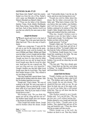 42GENESIS 36:40–37:25
Baal Hanan died, Hadad* ruled that country.
Hadad was from the city of Pau. Hadad’s
wife’s name was Mehetabel, the daughter of
Matred. (Mezahab was Matred’s father.)
40–43Esau was the father of the Edomite
families: Timna, Alvah, Jetheth, Oholibamah,
Elah, Pinon, Kenaz, Teman, Mibzar, Magdiel,
and Iram. Each of these families lived in an
area that was called by the same name as their
family.
Joseph the Dreamer
37Jacob stayed and lived in the land of
Canaan. This is the same land where his
father had lived. 2This is the story of Jacob’s
family.
Joseph was a young man, 17 years old. His
job was to care for the sheep and the goats.
Joseph did this work with his brothers, the
sons of Bilhah and Zilpah. (Bilhah and Zilpah
were his father’s wives.) Joseph told his father
about the bad things that his brothers did.
3Joseph was born at a time when his father
Israel (Jacob) was very old. So Israel (Jacob)
loved Joseph more than he loved his other
sons. Jacob gave his son a special coat. This
coat was long and was very beautiful.*
4Joseph’s brothers saw that their father loved
Joseph more than he loved them. They hated
their brother because of this. They refused to
say nice things to Joseph.
5One time Joseph had a special dream. Later,
Joseph told his brothers about this dream. After
this, his brothers hated him even more.
6Joseph said, “I had a dream. 7We were all
working in the ﬁeld. We were tying stacks of
wheat together. Then my sheaf got up. It stood
there while all of your sheaves made a circle
around mine. Then all of your stacks of wheat
bowed down to mine.”
8His brothers said, “Do you think this
means you will be a king and rule over us?”
His brothers hated Joseph more now because
of the dreams he had about them.
9Then Joseph had another dream. Joseph
told his brothers about this dream. Joseph
said, “I had another dream. I saw the sun, the
moon, and eleven stars bowing down to me.”
10Joseph also told his father about this
dream. But his father criticized him. His
father said, “What kind of dream is this? Do
you believe that your mother, your brothers,
and I will bow down to you?” 11Joseph’s
brothers continued to be jealous of him. But
Joseph’s father thought much about all these
things and wondered what they could mean.
12One day, Joseph’s brothers went to
Shechem to care for their father’s sheep.
13Jacob said to Joseph, “Go to Shechem. Your
brothers are there with my sheep.”
Joseph answered, “I will go.”
14Joseph’s father said, “Go and see if your
brothers are safe. Come back and tell me if
my sheep are all ﬁne.” So Joseph’s father sent
him from the Valley of Hebron to Shechem.
15At Shechem, Joseph became lost. A man
found him wandering in the ﬁelds. The man
said, “What are you looking for?”
16Joseph answered, “I am looking for my
brothers. Can you tell me where they are with
their sheep?”
17The man said, “They have already gone
away. I heard them say that they were going
to Dothan.” So Joseph followed his brothers
and found them in Dothan.
Joseph Sold into Slavery
18Joseph’s brothers saw him coming from
far away. They decided to make a plan to kill
him. 19The brothers said to each other, “Here
comes Joseph, the one who dreams. 20We
should kill him now while we can. We can
throw his body into one of the empty wells.
We can tell our father that a wild animal
killed him. Then we will show him that his
dreams are useless.”
21But Reuben wanted to save Joseph.
Reuben said, “Let’s not kill him. 22We can
put him into a well without hurting him.”
Reuben planned to save Joseph and send him
back to his father. 23Joseph came to his
brothers. They attacked him and tore off his
long and beautiful coat. 24Then they threw
him into an empty well that was dry.
25While Joseph was in the well, the
brothers sat down to eat. Then they looked
Hadad Or, “Hadar.”
beautiful The Hebrew means “striped” or possibly, “many
colored.”
 