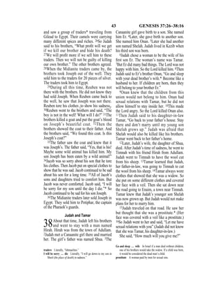 43 GENESIS 37:26–38:16
and saw a group of traders* traveling from
Gilead to Egypt. Their camels were carrying
many different spices and riches. 26So Judah
said to his brothers, “What proﬁt will we get
if we kill our brother and hide his death?
27We will proﬁt more if we sell him to these
traders. Then we will not be guilty of killing
our own brother.” The other brothers agreed.
28When the Midianite traders came by, the
brothers took Joseph out of the well. They
sold him to the traders for 20 pieces of silver.
The traders took him to Egypt.
29During all this time, Reuben was not
there with the brothers. He did not know they
had sold Joseph. When Reuben came back to
the well, he saw that Joseph was not there.
Reuben tore his clothes {to show his sadness}.
30Reuben went to the brothers and said, “The
boy is not in the well! What will I do?” 31The
brothers killed a goat and put the goat’s blood
on Joseph’s beautiful coat. 32Then the
brothers showed the coat to their father. And
the brothers said, “We found this coat. Is this
Joseph’s coat?”
33The father saw the coat and knew that it
was Joseph’s. The father said, “Yes, that is his!
Maybe some wild animal has killed him. My
son Joseph has been eaten by a wild animal!”
34Jacob was so sorry about his son that he tore
his clothes. Then Jacob put on special clothes to
show that he was sad. Jacob continued to be sad
about his son for a long time. 35All of Jacob’s
sons and daughters tried to comfort him. But
Jacob was never comforted. Jacob said, “I will
be sorry for my son until the day I die.”* So
Jacob continued to be sad for his son Joseph.
36The Midianite traders later sold Joseph in
Egypt. They sold him to Potiphar, the captain
of the Pharaoh’s guards.
Judah and Tamar
38About that time, Judah left his brothers
and went to stay with a man named
Hirah. Hirah was from the town of Adullam.
2Judah met a Canaanite girl there and married
her. The girl’s father was named Shua. 3The
Canaanite girl gave birth to a son. She named
him Er. 4Later, she gave birth to another son.
She named him Onan. 5Later she had another
son named Shelah. Judah lived in Kezib when
his third son was born.
6Judah chose a woman to be the wife of his
ﬁrst son Er. The woman’s name was Tamar.
7But Er did many bad things. The Lord was not
happy with him. So the Lord killed him. 8Then
Judah said to Er’s brother Onan, “Go and sleep
with your dead brother’s wife.* Become like a
husband to her. If children are born, then they
will belong to your brother Er.”
9Onan knew that the children from this
union would not belong to him. Onan had
sexual relations with Tamar, but he did not
allow himself to stay inside her. 10This made
the Lord angry. So the Lord killed Onan also.
11Then Judah said to his daughter-in-law
Tamar, “Go back to your father’s house. Stay
there and don’t marry until my young son
Shelah grows up.” Judah was afraid that
Shelah would also be killed like his brothers.
Tamar went back to her father’s home.
12Later, Judah’s wife, the daughter of Shua,
died. After Judah’s time of sadness, he went to
Timnah with his friend Hirah from Adullam.
Judah went to Timnah to have the wool cut
from his sheep. 13Tamar learned that Judah,
her father-in-law, was going to Timnah to cut
the wool from his sheep. 14Tamar always wore
clothes that showed that she was a widow. So
she put on some different clothes and covered
her face with a veil. Then she sat down near
the road going to Enaim, a town near Timnah.
Tamar knew that Judah’s younger son Shelah
was now grown up. But Judah would not make
plans for her to marry him.
15Judah traveled on that road. He saw her
but thought that she was a prostitute.* (Her
face was covered with a veil like a prostitute.)
16So Judah went to her and said, “Let me have
sexual relations with you” (Judah did not know
that she was Tamar, his daughter-in-law.)
She said, “How much will you give me?”
traders Literally, “Ishmaelites.”
I will be sorry … die Literally, “I will go down to my son in
Sheol (the place of death) in sadness.”
Go and sleep … wife In Israel if a man died without children,
one of his brothers would take the widow. If a child was born,
it would be considered the dead man’s child.
prostitute A woman paid by men for sexual sins.
 