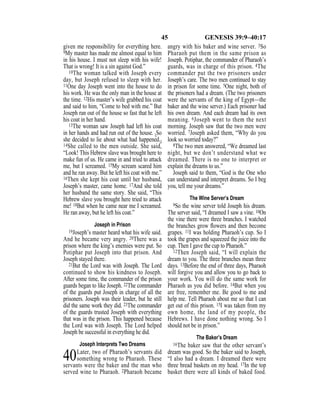 45 GENESIS 39:9–40:17
given me responsibility for everything here.
9My master has made me almost equal to him
in his house. I must not sleep with his wife!
That is wrong! It is a sin against God.”
10The woman talked with Joseph every
day, but Joseph refused to sleep with her.
11One day Joseph went into the house to do
his work. He was the only man in the house at
the time. 12His master’s wife grabbed his coat
and said to him, “Come to bed with me.” But
Joseph ran out of the house so fast that he left
his coat in her hand.
13The woman saw Joseph had left his coat
in her hands and had run out of the house. {So
she decided to lie about what had happened.}
14She called to the men outside. She said,
“Look! This Hebrew slave was brought here to
make fun of us. He came in and tried to attack
me, but I screamed. 15My scream scared him
and he ran away. But he left his coat with me.”
16Then she kept his coat until her husband,
Joseph’s master, came home. 17And she told
her husband the same story. She said, “This
Hebrew slave you brought here tried to attack
me! 18But when he came near me I screamed.
He ran away, but he left his coat.”
Joseph in Prison
19Joseph’s master heard what his wife said.
And he became very angry. 20There was a
prison where the king’s enemies were put. So
Potiphar put Joseph into that prison. And
Joseph stayed there.
21But the Lord was with Joseph. The Lord
continued to show his kindness to Joseph.
After some time, the commander of the prison
guards began to like Joseph. 22The commander
of the guards put Joseph in charge of all the
prisoners. Joseph was their leader, but he still
did the same work they did. 23The commander
of the guards trusted Joseph with everything
that was in the prison. This happened because
the Lord was with Joseph. The Lord helped
Joseph be successful in everything he did.
Joseph Interprets Two Dreams
40Later, two of Pharaoh’s servants did
something wrong to Pharaoh. These
servants were the baker and the man who
served wine to Pharaoh. 2Pharaoh became
angry with his baker and wine server. 3So
Pharaoh put them in the same prison as
Joseph. Potiphar, the commander of Pharaoh’s
guards, was in charge of this prison. 4The
commander put the two prisoners under
Joseph’s care. The two men continued to stay
in prison for some time. 5One night, both of
the prisoners had a dream. (The two prisoners
were the servants of the king of Egypt—the
baker and the wine server.) Each prisoner had
his own dream. And each dream had its own
meaning. 6Joseph went to them the next
morning. Joseph saw that the two men were
worried. 7Joseph asked them, “Why do you
look so worried today?”
8The two men answered, “We dreamed last
night, but we don’t understand what we
dreamed. There is no one to interpret or
explain the dreams to us.”
Joseph said to them, “God is the One who
can understand and interpret dreams. So I beg
you, tell me your dreams.”
The Wine Server’s Dream
9So the wine server told Joseph his dream.
The server said, “I dreamed I saw a vine. 10On
the vine there were three branches. I watched
the branches grow ﬂowers and then become
grapes. 11I was holding Pharaoh’s cup. So I
took the grapes and squeezed the juice into the
cup. Then I gave the cup to Pharaoh.”
12Then Joseph said, “I will explain the
dream to you. The three branches mean three
days. 13Before the end of three days, Pharaoh
will forgive you and allow you to go back to
your work. You will do the same work for
Pharaoh as you did before. 14But when you
are free, remember me. Be good to me and
help me. Tell Pharaoh about me so that I can
get out of this prison. 15I was taken from my
own home, the land of my people, the
Hebrews. I have done nothing wrong. So I
should not be in prison.”
The Baker’s Dream
16The baker saw that the other servant’s
dream was good. So the baker said to Joseph,
“I also had a dream. I dreamed there were
three bread baskets on my head. 17In the top
basket there were all kinds of baked food.
 